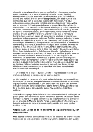 si por ella entrara la pestilencia; porque su afabilidad y hermosura atrae los
corazones de los que la tratan a servirla y a amarla, pero su desdén y
desengaño los conduce a términos de desesperarse; y así, no saben qué
decirle, sino llamarla a voces cruel y desagradecida, con otros títulos a éste
semejantes, que bien la calidad de su condición manifiestan. Y si aquí
estuviésedes, señor, algún día, veríades resonar estas sierras y estos valles
con los lamentos de los desengañados que la siguen. No está muy lejos de
aquí un sitio donde hay casi dos docenas de altas hayas, y no hay ninguna que
en su lisa corteza no tenga grabado y escrito el nombre de Marcela; y encima
de alguna, una corona grabada en el mesmo árbol, como si más claramente
dijera su amante que Marcela la lleva y la merece de toda la hermosura
humana. Aquí sospira un pastor, allí se queja otro; acullá se oyen amorosas
canciones, acá desesperadas endechas. Cuál hay que pasa todas las horas de
la noche sentado al pie de alguna encina o peñasco, y allí, sin plegar los
llorosos ojos, embebecido y transportado en sus pensamientos, le halló el sol a
la mañana; y cuál hay que, sin dar vado ni tregua a sus suspiros, en mitad del
ardor de la más enfadosa siesta del verano, tendido sobre la ardiente arena,
envía sus quejas al piadoso cielo. Y déste y de aquél, y de aquéllos y de éstos,
libre y desenfadadamente triunfa la hermosa Marcela; y todos los que la
conocemos estamos esperando en qué ha de parar su altivez y quién ha de ser
el dichoso que ha de venir a domeñar condición tan terrible y gozar de
hermosura tan estremada.» Por ser todo lo que he contado tan averiguada
verdad, me doy a entender que también lo es la que nuestro zagal dijo que se
decía de la causa de la muerte de Grisóstomo. Y así, os aconsejo, señor, que
no dejéis de hallaros mañana a su entierro, que será muy de ver, porque
Grisóstomo tiene muchos amigos, y no está de este lugar a aquél donde
manda enterrarse media legua.
— En cuidado me lo tengo —dijo don Quijote—, y agradézcoos el gusto que
me habéis dado con la narración de tan sabroso cuento.
— ¡Oh! —replicó el cabrero—, aún no sé yo la mitad de los casos sucedidos a
los amantes de Marcela, mas podría ser que mañana topásemos en el camino
algún pastor que nos los dijese. Y, por ahora, bien será que os vais a dormir
debajo de techado, porque el sereno os podría dañar la herida, puesto que es
tal la medicina que se os ha puesto, que no hay que temer de contrario
acidente.
Sancho Panza, que ya daba al diablo el tanto hablar del cabrero, solicitó, por su
parte, que su amo se entrase a dormir en la choza de Pedro. Hízolo así, y todo
lo más de la noche se le pasó en memorias de su señora Dulcinea, a imitación
de los amantes de Marcela. Sancho Panza se acomodó entre Rocinante y su
jumento, y durmió, no como enamorado desfavorecido, sino como hombre
molido a coces.
Capítulo XIII. Donde se da fin al cuento de la pastora Marcela, con
otros sucesos
Mas, apenas comenzó a descubrirse el día por los balcones del oriente, cuando
los cinco de los seis cabreros se levantaron y fueron a despertar a don Quijote,
 