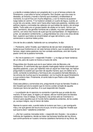 y a decille si estaba todavía con propósito de ir a ver el famoso entierro de
Grisóstomo, y que ellos le harían compañía. Don Quijote, que otra cosa no
deseaba, se levantó y mandó a Sancho que ensillase y enalbardase al
momento, lo cual él hizo con mucha diligencia, y con la mesma se pusieron
luego todos en camino. Y no hubieron andado un cuarto de legua, cuando, al
cruzar de una senda, vieron venir hacia ellos hasta seis pastores, vestidos con
pellicos negros y coronadas las cabezas con guirnaldas de ciprés y de amarga
adelfa. Traía cada uno un grueso bastón de acebo en la mano. Venían con
ellos, asimesmo, dos gentiles hombres de a caballo, muy bien aderezados de
camino, con otros tres mozos de a pie que los acompañaban. En llegándose a
juntar, se saludaron cortésmente, y, preguntándose los unos a los otros dónde
iban, supieron que todos se encaminaban al lugar del entierro; y así,
comenzaron a caminar todos juntos.
Uno de los de a caballo, hablando con su compañero, le dijo:
— Paréceme, señor Vivaldo, que habemos de dar por bien empleada la
tardanza que hiciéremos en ver este famoso entierro, que no podrá dejar de ser
famoso, según estos pastores nos han contado estrañezas, ansí del muerto
pastor como de la pastora homicida.
— Así me lo parece a mí —respondió Vivaldo—; y no digo yo hacer tardanza
de un día, pero de cuatro la hiciera a trueco de verle.
Preguntóles don Quijote qué era lo que habían oído de Marcela y de
Grisóstomo. El caminante dijo que aquella madrugada habían encontrado con
aquellos pastores, y que, por haberles visto en aquel tan triste traje, les habían
preguntado la ocasión por que iban de aquella manera; que uno dellos se lo
contó, contando la estrañeza y hermosura de una pastora llamada Marcela, y
los amores de muchos que la recuestaban, con la muerte de aquel Grisóstomo
a cuyo entierro iban. Finalmente, él contó todo lo que Pedro a don Quijote
había contado.
Cesó esta plática y comenzóse otra, preguntando el que se llamaba Vivaldo a
don Quijote qué era la ocasión que le movía a andar armado de aquella
manera por tierra tan pacífica. A lo cual respondió don Quijote:
— La profesión de mi ejercicio no consiente ni permite que yo ande de otra
manera. El buen paso, el regalo y el reposo, allá se inventó para los blandos
cortesanos; mas el trabajo, la inquietud y las armas sólo se inventaron e
hicieron para aquellos que el mundo llama caballeros andantes, de los cuales
yo, aunque indigno, soy el menor de todos.
Apenas le oyeron esto, cuando todos le tuvieron por loco; y, por averiguarlo
más y ver qué género de locura era el suyo, le tornó a preguntar Vivaldo que
qué quería decir "caballeros andantes".
— ¿No han vuestras mercedes leído —respondió don Quijote— los anales e
historias de Ingalaterra, donde se tratan las famosas fazañas del rey Arturo,
que continuamente en nuestro romance castellano llamamos el rey Artús, de
 
