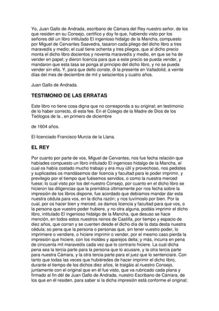 Yo, Juan Gallo de Andrada, escribano de Cámara del Rey nuestro señor, de los
que residen en su Consejo, certifico y doy fe que, habiendo visto por los
señores dél un libro intitulado El ingenioso hidalgo de la Mancha, compuesto
por Miguel de Cervantes Saavedra, tasaron cada pliego del dicho libro a tres
maravedís y medio; el cual tiene ochenta y tres pliegos, que al dicho precio
monta el dicho libro docientos y noventa maravedís y medio, en que se ha de
vender en papel; y dieron licencia para que a este precio se pueda vender, y
mandaron que esta tasa se ponga al principio del dicho libro, y no se pueda
vender sin ella. Y, para que dello conste, di la presente en Valladolid, a veinte
días del mes de deciembre de mil y seiscientos y cuatro años.
Juan Gallo de Andrada.
TESTIMONIO DE LAS ERRATAS
Este libro no tiene cosa digna que no corresponda a su original; en testimonio
de lo haber correcto, di esta fee. En el Colegio de la Madre de Dios de los
Teólogos de la , en primero de diciembre
de 1604 años.
El licenciado Francisco Murcia de la Llana.
EL REY
Por cuanto por parte de vos, Miguel de Cervantes, nos fue fecha relación que
habíades compuesto un libro intitulado El ingenioso hidalgo de la Mancha, el
cual os había costado mucho trabajo y era muy útil y provechoso, nos pedistes
y suplicastes os mandásemos dar licencia y facultad para le poder imprimir, y
previlegio por el tiempo que fuésemos servidos, o como la nuestra merced
fuese; lo cual visto por los del nuestro Consejo, por cuanto en el dicho libro se
hicieron las diligencias que la premática últimamente por nos fecha sobre la
impresión de los libros dispone, fue acordado que debíamos mandar dar esta
nuestra cédula para vos, en la dicha razón; y nos tuvímoslo por bien. Por la
cual, por os hacer bien y merced, os damos licencia y facultad para que vos, o
la persona que vuestro poder hubiere, y no otra alguna, podáis imprimir el dicho
libro, intitulado El ingenioso hidalgo de la Mancha, que desuso se hace
mención, en todos estos nuestros reinos de Castilla, por tiempo y espacio de
diez años, que corran y se cuenten desde el dicho día de la data desta nuestra
cédula; so pena que la persona o personas que, sin tener vuestro poder, lo
imprimiere o vendiere, o hiciere imprimir o vender, por el mesmo caso pierda la
impresión que hiciere, con los moldes y aparejos della; y más, incurra en pena
de cincuenta mil maravedís cada vez que lo contrario hiciere. La cual dicha
pena sea la tercia parte para la persona que lo acusare, y la otra tercia parte
para nuestra Cámara, y la otra tercia parte para el juez que lo sentenciare. Con
tanto que todas las veces que hubiéredes de hacer imprimir el dicho libro,
durante el tiempo de los dichos diez años, le traigáis al nuestro Consejo,
juntamente con el original que en él fue visto, que va rubricado cada plana y
firmado al fin dél de Juan Gallo de Andrada, nuestro Escribano de Cámara, de
los que en él residen, para saber si la dicha impresión está conforme el original;
 