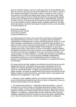 quien es tradición antigua y común en todo aquel reino de la Gran Bretaña que
este rey no murió, sino que, por arte de encantamento, se convirtió en cuervo, y
que, andando los tiempos, ha de volver a reinar y a cobrar su reino y cetro; a
cuya causa no se probará que desde aquel tiempo a éste haya ningún inglés
muerto cuervo alguno? Pues en tiempo de este buen rey fue instituida aquella
famosa orden de caballería de los caballeros de la Tabla Redonda, y pasaron,
sin faltar un punto, los amores que allí se cuentan de don Lanzarote del Lago
con la reina Ginebra, siendo medianera dellos y sabidora aquella tan honrada
dueña Quintañona, de donde nació aquel tan sabido romance, y tan decantado
en nuestra España, de:
Nunca fuera caballero
de damas tan bien servido
como fuera Lanzarote
cuando de Bretaña vino;
con aquel progreso tan dulce y tan suave de sus amorosos y fuertes fechos.
Pues desde entonces, de mano en mano, fue aquella orden de caballería
estendiéndose y dilatándose por muchas y diversas partes del mundo; y en ella
fueron famosos y conocidos por sus fechos el valiente Amadís de Gaula, con
todos sus hijos y nietos, hasta la quinta generación, y el valeroso Felixmarte de
Hircania, y el nunca como se debe alabado Tirante el Blanco, y casi que en
nuestros días vimos y comunicamos y oímos al invencible y valeroso caballero
don Belianís de Grecia. Esto, pues, señores, es ser caballero andante, y la que
he dicho es la orden de su caballería; en la cual, como otra vez he dicho, yo,
aunque pecador, he hecho profesión, y lo mesmo que profesaron los caballeros
referidos profeso yo. Y así, me voy por estas soledades y despoblados
buscando las aventuras, con ánimo deliberado de ofrecer mi brazo y mi
persona a la más peligrosa que la suerte me deparare, en ayuda de los flacos y
menesterosos.
Por estas razones que dijo, acabaron de enterarse los caminantes que era don
Quijote falto de juicio, y del género de locura que lo señoreaba, de lo cual
recibieron la mesma admiración que recibían todos aquellos que de nuevo
venían en conocimiento della. Y Vivaldo, que era persona muy discreta y de
alegre condición, por pasar sin pesadumbre el poco camino que decían que les
faltaba, al llegar a la sierra del entierro, quiso darle ocasión a que pasase más
adelante con sus disparates. Y así, le dijo:
— Paréceme, señor caballero andante, que vuestra merced ha profesado una
de las más estrechas profesiones que hay en la tierra, y tengo para mí que aun
la de los frailes cartujos no es tan estrecha.
— Tan estrecha bien podía ser —respondió nuestro don Quijote—, pero tan
necesaria en el mundo no estoy en dos dedos de ponello en duda. Porque, si
va a decir verdad, no hace menos el soldado que pone en ejecución lo que su
capitán le manda que el mesmo capitán que se lo ordena. Quiero decir que los
religiosos, con toda paz y sosiego, piden al cielo el bien de la tierra; pero los
soldados y caballeros ponemos en ejecución lo que ellos piden, defendiéndola
con el valor de nuestros brazos y filos de nuestras espadas; no debajo de
 
