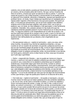 cubierta, sino al cielo abierto, puestos por blanco de los insufribles rayos del sol
en verano y de los erizados yelos del invierno. Así que, somos ministros de
Dios en la tierra, y brazos por quien se ejecuta en ella su justicia. Y, como las
cosas de la guerra y las a ellas tocantes y concernientes no se pueden poner
en ejecución sino sudando, afanando y trabajando, síguese que aquellos que la
profesan tienen, sin duda, mayor trabajo que aquellos que en sosegada paz y
reposo están rogando a Dios favorezca a los que poco pueden. No quiero yo
decir, ni me pasa por pensamiento, que es tan buen estado el de caballero
andante como el del encerrado religioso; sólo quiero inferir, por lo que yo
padezco, que, sin duda, es más trabajoso y más aporreado, y más hambriento
y sediento, miserable, roto y piojoso; porque no hay duda sino que los
caballeros andantes pasados pasaron mucha malaventura en el discurso de su
vida. Y si algunos subieron a ser emperadores por el valor de su brazo, a fe
que les costó buen porqué de su sangre y de su sudor; y que si a los que a tal
grado subieron les faltaran encantadores y sabios que los ayudaran, que ellos
quedaran bien defraudados de sus deseos y bien engañados de sus
esperanzas.
— De ese parecer estoy yo —replicó el caminante—; pero una cosa, entre
otras muchas, me parece muy mal de los caballeros andantes, y es que,
cuando se ven en ocasión de acometer una grande y peligrosa aventura, en
que se vee manifiesto peligro de perder la vida, nunca en aquel instante de
acometella se acuerdan de encomendarse a Dios, como cada cristiano está
obligado a hacer en peligros semejantes; antes, se encomiendan a sus damas,
con tanta gana y devoción como si ellas fueran su Dios: cosa que me parece
que huele algo a gentilidad.
— Señor —respondió don Quijote—, eso no puede ser menos en ninguna
manera, y caería en mal caso el caballero andante que otra cosa hiciese; que
ya está en uso y costumbre en la caballería andantesca que el caballero
andante que, al acometer algún gran fecho de armas, tuviese su señora
delante,vuelva a ella los ojos blanda y amorosamente, como que le pide con
ellos le favorezca y ampare en el dudoso trance que acomete; y aun si nadie le
oye, está obligado a decir algunas palabras entre dientes, en que de todo
corazón se le encomiende; y desto tenemos innumerables ejemplos en las
historias. Y no se ha de entender por esto que han de dejar de encomendarse
a Dios; que tiempo y lugar les queda para hacerlo en el discurso de la obra.
— Con todo eso —replicó el caminante—, me queda un escrúpulo, y es que
muchas veces he leído que se traban palabras entre dos andantes caballeros,
y, de una en otra, se les viene a encender la cólera, y a volver los caballos y
tomar una buena pieza del campo, y luego, sin más ni más, a todo el correr
dellos, se vuelven a encontrar; y, en mitad de la corrida, se encomiendan a sus
damas; y lo que suele suceder del encuentro es que el uno cae por las ancas
del caballo, pasado con la lanza del contrario de parte a parte, y al otro le viene
también que, a no tenerse a las crines del suyo, no pudiera dejar de venir al
suelo. Y no sé yo cómo el muerto tuvo lugar para encomendarse a Dios en el
discurso de esta tan acelerada obra. Mejor fuera que las palabras que en la
carrera gastó encomendándose a su dama las gastara en lo que debía y
estaba obligado como cristiano. Cuanto más, que yo tengo para mí que no
 
