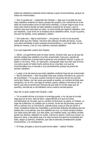 todos los caballeros andantes tienen damas a quien encomendarse, porque no
todos son enamorados.
— Eso no puede ser —respondió don Quijote—: digo que no puede ser que
haya caballero andante sin dama, porque tan proprio y tan natural les es a los
tales ser enamorados como al cielo tener estrellas, y a buen seguro que no se
haya visto historia donde se halle caballero andante sin amores; y por el
mesmo caso que estuviese sin ellos, no sería tenido por legítimo caballero, sino
por bastardo, y que entró en la fortaleza de la caballería dicha, no por la puerta,
sino por las bardas, como salteador y ladrón.
— Con todo eso —dijo el caminante—, me parece, si mal no me acuerdo,
haber leído que don Galaor, hermano del valeroso Amadís de Gaula, nunca
tuvo dama señalada a quien pudiese encomendarse; y, con todo esto, no fue
tenido en menos, y fue un muy valiente y famoso caballero.
A lo cual respondió nuestro don Quijote:
— Señor, una golondrina sola no hace verano. Cuanto más, que yo sé que de
secreto estaba ese caballero muy bien enamorado; fuera que, aquello de
querer a todas bien cuantas bien le parecían era condición natural, a quien no
podía ir a la mano. Pero, en resolución, averiguado está muy bien que él tenía
una sola a quien él había hecho señora de su voluntad, a la cual se
encomendaba muy a menudo y muy secretamente, porque se preció de
secreto caballero.
— Luego, si es de esencia que todo caballero andante haya de ser enamorado
— dijo el caminante—, bien se puede creer que vuestra merced lo es, pues es
de la profesión. Y si es que vuestra merced no se precia de ser tan secreto
como don Galaor, con las veras que puedo le suplico, en nombre de toda esta
compañía y en el mío, nos diga el nombre, patria, calidad y hermosura de su
dama; que ella se tendría por dichosa de que todo el mundo sepa que es
querida y servida de un tal caballero como vuestra merced parece.
Aquí dio un gran suspiro don Quijote, y dijo:
— Yo no podré afirmar si la dulce mi enemiga gusta, o no, de que el mundo
sepa que yo la sirvo; sólo sé decir, respondiendo a lo que con tanto
comedimiento se me pide, que su nombre es Dulcinea; su patria, el Toboso, un
lugar de la Mancha; su calidad, por lo menos, ha de ser de princesa, pues es
reina y señora mía; su hermosura, sobrehumana, pues en ella se vienen a
hacer verdaderos todos los imposibles y quiméricos atributos de belleza que los
poetas dan a sus damas: que sus cabellos son oro, su frente campos elíseos,
sus cejas arcos del cielo, sus ojos soles, sus mejillas rosas, sus labios corales,
perlas sus dientes, alabastro su cuello, mármol su pecho, marfil sus manos, su
blancura nieve, y las partes que a la vista humana encubrió la honestidad son
tales, según yo pienso y entiendo, que sólo la discreta consideración puede
encarecerlas, y no compararlas.
— El linaje, prosapia y alcurnia querríamos saber —replicó Vivaldo.
 