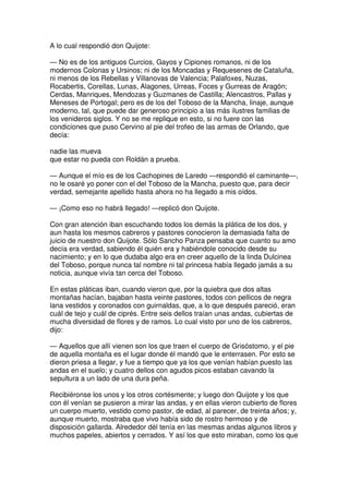 A lo cual respondió don Quijote:
— No es de los antiguos Curcios, Gayos y Cipiones romanos, ni de los
modernos Colonas y Ursinos; ni de los Moncadas y Requesenes de Cataluña,
ni menos de los Rebellas y Villanovas de Valencia; Palafoxes, Nuzas,
Rocabertis, Corellas, Lunas, Alagones, Urreas, Foces y Gurreas de Aragón;
Cerdas, Manriques, Mendozas y Guzmanes de Castilla; Alencastros, Pallas y
Meneses de Portogal; pero es de los del Toboso de la Mancha, linaje, aunque
moderno, tal, que puede dar generoso principio a las más ilustres familias de
los venideros siglos. Y no se me replique en esto, si no fuere con las
condiciones que puso Cervino al pie del trofeo de las armas de Orlando, que
decía:
nadie las mueva
que estar no pueda con Roldán a prueba.
— Aunque el mío es de los Cachopines de Laredo —respondió el caminante—,
no le osaré yo poner con el del Toboso de la Mancha, puesto que, para decir
verdad, semejante apellido hasta ahora no ha llegado a mis oídos.
— ¡Como eso no habrá llegado! —replicó don Quijote.
Con gran atención iban escuchando todos los demás la plática de los dos, y
aun hasta los mesmos cabreros y pastores conocieron la demasiada falta de
juicio de nuestro don Quijote. Sólo Sancho Panza pensaba que cuanto su amo
decía era verdad, sabiendo él quién era y habiéndole conocido desde su
nacimiento; y en lo que dudaba algo era en creer aquello de la linda Dulcinea
del Toboso, porque nunca tal nombre ni tal princesa había llegado jamás a su
noticia, aunque vivía tan cerca del Toboso.
En estas pláticas iban, cuando vieron que, por la quiebra que dos altas
montañas hacían, bajaban hasta veinte pastores, todos con pellicos de negra
lana vestidos y coronados con guirnaldas, que, a lo que después pareció, eran
cuál de tejo y cuál de ciprés. Entre seis dellos traían unas andas, cubiertas de
mucha diversidad de flores y de ramos. Lo cual visto por uno de los cabreros,
dijo:
— Aquellos que allí vienen son los que traen el cuerpo de Grisóstomo, y el pie
de aquella montaña es el lugar donde él mandó que le enterrasen. Por esto se
dieron priesa a llegar, y fue a tiempo que ya los que venían habían puesto las
andas en el suelo; y cuatro dellos con agudos picos estaban cavando la
sepultura a un lado de una dura peña.
Recibiéronse los unos y los otros cortésmente; y luego don Quijote y los que
con él venían se pusieron a mirar las andas, y en ellas vieron cubierto de flores
un cuerpo muerto, vestido como pastor, de edad, al parecer, de treinta años; y,
aunque muerto, mostraba que vivo había sido de rostro hermoso y de
disposición gallarda. Alrededor dél tenía en las mesmas andas algunos libros y
muchos papeles, abiertos y cerrados. Y así los que esto miraban, como los que
 