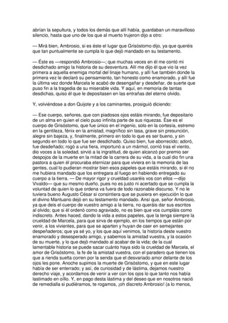 abrían la sepultura, y todos los demás que allí había, guardaban un maravilloso
silencio, hasta que uno de los que al muerto trujeron dijo a otro:
— Mirá bien, Ambrosio, si es éste el lugar que Grisóstomo dijo, ya que queréis
que tan puntualmente se cumpla lo que dejó mandado en su testamento.
— Éste es —respondió Ambrosio—; que muchas veces en él me contó mi
desdichado amigo la historia de su desventura. Allí me dijo él que vio la vez
primera a aquella enemiga mortal del linaje humano, y allí fue también donde la
primera vez le declaró su pensamiento, tan honesto como enamorado, y allí fue
la última vez donde Marcela le acabó de desengañar y desdeñar, de suerte que
puso fin a la tragedia de su miserable vida. Y aquí, en memoria de tantas
desdichas, quiso él que le depositasen en las entrañas del eterno olvido.
Y, volviéndose a don Quijote y a los caminantes, prosiguió diciendo:
— Ese cuerpo, señores, que con piadosos ojos estáis mirando, fue depositario
de un alma en quien el cielo puso infinita parte de sus riquezas. Ése es el
cuerpo de Grisóstomo, que fue único en el ingenio, solo en la cortesía, estremo
en la gentileza, fénix en la amistad, magnífico sin tasa, grave sin presunción,
alegre sin bajeza, y, finalmente, primero en todo lo que es ser bueno, y sin
segundo en todo lo que fue ser desdichado. Quiso bien, fue aborrecido; adoró,
fue desdeñado; rogó a una fiera, importunó a un mármol, corrió tras el viento,
dio voces a la soledad, sirvió a la ingratitud, de quien alcanzó por premio ser
despojos de la muerte en la mitad de la carrera de su vida, a la cual dio fin una
pastora a quien él procuraba eternizar para que viviera en la memoria de las
gentes, cual lo pudieran mostrar bien esos papeles que estáis mirando, si él no
me hubiera mandado que los entregara al fuego en habiendo entregado su
cuerpo a la tierra. — De mayor rigor y crueldad usaréis vos con ellos —dijo
Vivaldo— que su mesmo dueño, pues no es justo ni acertado que se cumpla la
voluntad de quien lo que ordena va fuera de todo razonable discurso. Y no le
tuviera bueno Augusto César si consintiera que se pusiera en ejecución lo que
el divino Mantuano dejó en su testamento mandado. Ansí que, señor Ambrosio,
ya que deis el cuerpo de vuestro amigo a la tierra, no queráis dar sus escritos
al olvido; que si él ordenó como agraviado, no es bien que vos cumpláis como
indiscreto. Antes haced, dando la vida a estos papeles, que la tenga siempre la
crueldad de Marcela, para que sirva de ejemplo, en los tiempos que están por
venir, a los vivientes, para que se aparten y huyan de caer en semejantes
despeñaderos; que ya sé yo, y los que aquí venimos, la historia deste vuestro
enamorado y desesperado amigo, y sabemos la amistad vuestra, y la ocasión
de su muerte, y lo que dejó mandado al acabar de la vida; de la cual
lamentable historia se puede sacar cuánto haya sido la crueldad de Marcela, el
amor de Grisóstomo, la fe de la amistad vuestra, con el paradero que tienen los
que a rienda suelta corren por la senda que el desvariado amor delante de los
ojos les pone. Anoche supimos la muerte de Grisóstomo, y que en este lugar
había de ser enterrado; y así, de curiosidad y de lástima, dejamos nuestro
derecho viaje, y acordamos de venir a ver con los ojos lo que tanto nos había
lastimado en oíllo. Y, en pago desta lástima y del deseo que en nosotros nació
de remedialla si pudiéramos, te rogamos, ¡oh discreto Ambrosio! (a lo menos,
 