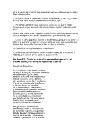 yo te lo suplico de mi parte), que, dejando de abrasar estos papeles, me dejes
llevar algunos dellos.
Y, sin aguardar que el pastor respondiese, alargó la mano y tomó algunos de
los que más cerca estaban; viendo lo cual Ambrosio, dijo:
— Por cortesía consentiré que os quedéis, señor, con los que ya habéis
tomado; pero pensar que dejaré de abrasar los que quedan es pensamiento
vano.
Vivaldo, que deseaba ver lo que los papeles decían, abrió luego el uno dellos y
vio que tenía por título: Canción desesperada. Oyólo Ambrosio y dijo:
— Ése es el último papel que escribió el desdichado; y, porque veáis, señor, en
el término que le tenían sus desventuras, leelde de modo que seáis oído; que
bien os dará lugar a ello el que se tardare en abrir la sepultura.
— Eso haré yo de muy buena gana —dijo Vivaldo.
Y, como todos los circunstantes tenían el mesmo deseo, se le pusieron a la
redonda; y él, leyendo en voz clara, vio que así decía:
Capítulo XIV. Donde se ponen los versos desesperados del
difunto pastor, con otros no esperados sucesos
Canción de Grisóstomo
Ya que quieres, cruel, que se publique,
de lengua en lengua y de una en otra gente,
del áspero rigor tuyo la fuerza,
haré que el mesmo infierno comunique
al triste pecho mío un son doliente,
con que el uso común de mi voz tuerza.
Y al par de mi deseo, que se esfuerza
a decir mi dolor y tus hazañas,
de la espantable voz irá el acento,
y en él mezcladas, por mayor tormento,
pedazos de las míseras entrañas.
Escucha, pues, y presta atento oído,
no al concertado son, sino al rüido
que de lo hondo de mi amargo pecho,
llevado de un forzoso desvarío,
por gusto mío sale y tu despecho.
El rugir del león, del lobo fiero
el temeroso aullido, el silbo horrendo
de escamosa serpiente, el espantable
baladro de algún monstruo, el agorero
graznar de la corneja, y el estruendo
del viento contrastado en mar instable;
 