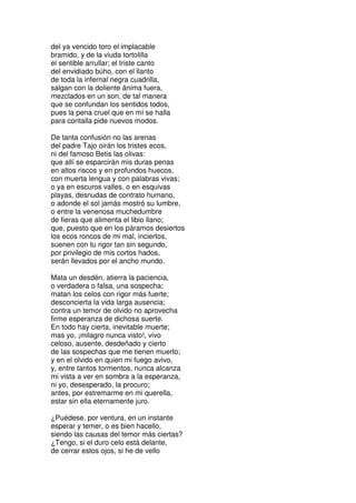 del ya vencido toro el implacable
bramido, y de la viuda tortolilla
el sentible arrullar; el triste canto
del envidiado búho, con el llanto
de toda la infernal negra cuadrilla,
salgan con la doliente ánima fuera,
mezclados en un son, de tal manera
que se confundan los sentidos todos,
pues la pena cruel que en mí se halla
para contalla pide nuevos modos.
De tanta confusión no las arenas
del padre Tajo oirán los tristes ecos,
ni del famoso Betis las olivas:
que allí se esparcirán mis duras penas
en altos riscos y en profundos huecos,
con muerta lengua y con palabras vivas;
o ya en escuros valles, o en esquivas
playas, desnudas de contrato humano,
o adonde el sol jamás mostró su lumbre,
o entre la venenosa muchedumbre
de fieras que alimenta el libio llano;
que, puesto que en los páramos desiertos
los ecos roncos de mi mal, inciertos,
suenen con tu rigor tan sin segundo,
por privilegio de mis cortos hados,
serán llevados por el ancho mundo.
Mata un desdén, atierra la paciencia,
o verdadera o falsa, una sospecha;
matan los celos con rigor más fuerte;
desconcierta la vida larga ausencia;
contra un temor de olvido no aprovecha
firme esperanza de dichosa suerte.
En todo hay cierta, inevitable muerte;
mas yo, ¡milagro nunca visto!, vivo
celoso, ausente, desdeñado y cierto
de las sospechas que me tienen muerto;
y en el olvido en quien mi fuego avivo,
y, entre tantos tormentos, nunca alcanza
mi vista a ver en sombra a la esperanza,
ni yo, desesperado, la procuro;
antes, por estremarme en mi querella,
estar sin ella eternamente juro.
¿Puédese, por ventura, en un instante
esperar y temer, o es bien hacello,
siendo las causas del temor más ciertas?
¿Tengo, si el duro celo está delante,
de cerrar estos ojos, si he de vello
 