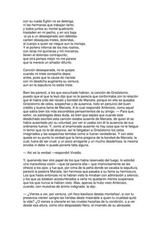 con su rueda Egïón no se detenga,
ni las hermanas que trabajan tanto;
y todos juntos su mortal quebranto
trasladen en mi pecho, y en voz baja
-si ya a un desesperado son debidas-
canten obsequias tristes, doloridas,
al cuerpo a quien se niegue aun la mortaja.
Y el portero infernal de los tres rostros,
con otras mil quimeras y mil monstros,
lleven el doloroso contrapunto;
que otra pompa mejor no me parece
que la merece un amador difunto.
Canción desesperada, no te quejes
cuando mi triste compañía dejes;
antes, pues que la causa do naciste
con mi desdicha augmenta su ventura,
aun en la sepultura no estés triste.
Bien les pareció, a los que escuchado habían, la canción de Grisóstomo,
puesto que el que la leyó dijo que no le parecía que conformaba con la relación
que él había oído del recato y bondad de Marcela, porque en ella se quejaba
Grisóstomo de celos, sospechas y de ausencia, todo en perjuicio del buen
crédito y buena fama de Marcela. A lo cual respondió Ambrosio, como aquel
que sabía bien los más escondidos pensamientos de su amigo: — Para que,
señor, os satisfagáis desa duda, es bien que sepáis que cuando este
desdichado escribió esta canción estaba ausente de Marcela, de quien él se
había ausentado por su voluntad, por ver si usaba con él la ausencia de sus
ordinarios fueros. Y, como al enamorado ausente no hay cosa que no le fatigue
ni temor que no le dé alcance, así le fatigaban a Grisóstomo los celos
imaginados y las sospechas temidas como si fueran verdaderas. Y con esto
queda en su punto la verdad que la fama pregona de la bondad de Marcela; la
cual, fuera de ser cruel, y un poco arrogante y un mucho desdeñosa, la mesma
envidia ni debe ni puede ponerle falta alguna.
— Así es la verdad —respondió Vivaldo.
Y, queriendo leer otro papel de los que había reservado del fuego, lo estorbó
una maravillosa visión —que tal parecía ella— que improvisamente se les
ofreció a los ojos; y fue que, por cima de la peña donde se cavaba la sepultura,
pareció la pastora Marcela, tan hermosa que pasaba a su fama su hermosura.
Los que hasta entonces no la habían visto la miraban con admiración y silencio,
y los que ya estaban acostumbrados a verla no quedaron menos suspensos
que los que nunca la habían visto. Mas, apenas la hubo visto Ambrosio,
cuando, con muestras de ánimo indignado, le dijo:
— ¿Vienes a ver, por ventura, ¡oh fiero basilisco destas montañas!, si con tu
presencia vierten sangre las heridas deste miserable a quien tu crueldad quitó
la vida? ¿O vienes a ufanarte en las crueles hazañas de tu condición, o a ver
desde esa altura, como otro despiadado Nero, el incendio de su abrasada
 