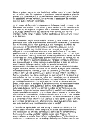 Roma, o a pisar, arrogante, este desdichado cadáver, como la ingrata hija al de
su padre Tarquino? Dinos presto a lo que vienes, o qué es aquello de que más
gustas; que, por saber yo que los pensamientos de Grisóstomo jamás dejaron
de obedecerte en vida, haré que, aun él muerto, te obedezcan los de todos
aquellos que se llamaron sus amigos.
— No vengo, ¡oh Ambrosio!, a ninguna cosa de las que has dicho —respondió
Marcela—, sino a volver por mí misma, y a dar a entender cuán fuera de razón
van todos aquellos que de sus penas y de la muerte de Grisóstomo me culpan;
y así, ruego a todos los que aquí estáis me estéis atentos, que no será
menester mucho tiempo ni gastar muchas palabras para persuadir una verdad
a los discretos.
»Hízome el cielo, según vosotros decís, hermosa, y de tal manera que, sin ser
poderosos a otra cosa, a que me améis os mueve mi hermosura; y, por el amor
que me mostráis, decís, y aun queréis, que esté yo obligada a amaros. Yo
conozco, con el natural entendimiento que Dios me ha dado, que todo lo
hermoso es amable; mas no alcanzo que, por razón de ser amado, esté
obligado lo que es amado por hermoso a amar a quien le ama. Y más, que
podría acontecer que el amador de lo hermoso fuese feo, y, siendo lo feo digno
de ser aborrecido, cae muy mal el decir ''Quiérote por hermosa; hasme de amar
aunque sea feo''. Pero, puesto caso que corran igualmente las hermosuras, no
por eso han de correr iguales los deseos, que no todas hermosuras enamoran;
que algunas alegran la vista y no rinden la voluntad; que si todas las bellezas
enamorasen y rindiesen, sería un andar las voluntades confusas y
descaminadas, sin saber en cuál habían de parar; porque, siendo infinitos los
sujetos hermosos, infinitos habían de ser los deseos. Y, según yo he oído decir,
el verdadero amor no se divide, y ha de ser voluntario, y no forzoso. Siendo
esto así, como yo creo que lo es, ¿por qué queréis que rinda mi voluntad por
fuerza, obligada no más de que decís que me queréis bien? Si no, decidme: si
como el cielo me hizo hermosa me hiciera fea, ¿fuera justo que me quejara de
vosotros porque no me amábades? Cuanto más, que habéis de considerar que
yo no escogí la hermosura que tengo; que, tal cual es, el cielo me la dio de
gracia, sin yo pedilla ni escogella. Y, así como la víbora no merece ser culpada
por la ponzoña que tiene, puesto que con ella mata, por habérsela dado
naturaleza, tampoco yo merezco ser reprehendida por ser hermosa; que la
hermosura en la mujer honesta es como el fuego apartado o como la espada
aguda, que ni él quema ni ella corta a quien a ellos no se acerca. La honra y las
virtudes son adornos del alma, sin las cuales el cuerpo, aunque lo sea, no debe
de parecer hermoso. Pues si la honestidad es una de las virtudes que al cuerpo
y al alma más adornan y hermosean, ¿por qué la ha de perder la que es amada
por hermosa, por corresponder a la intención de aquel que, por sólo su gusto,
con todas sus fuerzas e industrias procura que la pierda?
»Yo nací libre, y para poder vivir libre escogí la soledad de los campos. Los
árboles destas montañas son mi compañía, las claras aguas destos arroyos
mis espejos; con los árboles y con las aguas comunico mis pensamientos y
hermosura. Fuego soy apartado y espada puesta lejos. A los que he
enamorado con la vista he desengañado con las palabras. Y si los deseos se
sustentan con esperanzas, no habiendo yo dado alguna a Grisóstomo ni a otro
 