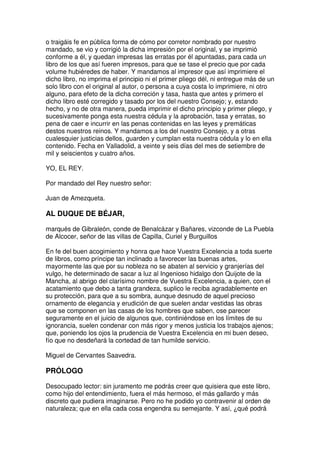 o traigáis fe en pública forma de cómo por corretor nombrado por nuestro
mandado, se vio y corrigió la dicha impresión por el original, y se imprimió
conforme a él, y quedan impresas las erratas por él apuntadas, para cada un
libro de los que así fueren impresos, para que se tase el precio que por cada
volume hubiéredes de haber. Y mandamos al impresor que así imprimiere el
dicho libro, no imprima el principio ni el primer pliego dél, ni entregue más de un
solo libro con el original al autor, o persona a cuya costa lo imprimiere, ni otro
alguno, para efeto de la dicha correción y tasa, hasta que antes y primero el
dicho libro esté corregido y tasado por los del nuestro Consejo; y, estando
hecho, y no de otra manera, pueda imprimir el dicho principio y primer pliego, y
sucesivamente ponga esta nuestra cédula y la aprobación, tasa y erratas, so
pena de caer e incurrir en las penas contenidas en las leyes y premáticas
destos nuestros reinos. Y mandamos a los del nuestro Consejo, y a otras
cualesquier justicias dellos, guarden y cumplan esta nuestra cédula y lo en ella
contenido. Fecha en Valladolid, a veinte y seis días del mes de setiembre de
mil y seiscientos y cuatro años.
YO, EL REY.
Por mandado del Rey nuestro señor:
Juan de Amezqueta.
AL DUQUE DE BÉJAR,
marqués de Gibraleón, conde de Benalcázar y Bañares, vizconde de La Puebla
de Alcocer, señor de las villas de Capilla, Curiel y Burguillos
En fe del buen acogimiento y honra que hace Vuestra Excelencia a toda suerte
de libros, como príncipe tan inclinado a favorecer las buenas artes,
mayormente las que por su nobleza no se abaten al servicio y granjerías del
vulgo, he determinado de sacar a luz al Ingenioso hidalgo don Quijote de la
Mancha, al abrigo del clarísimo nombre de Vuestra Excelencia, a quien, con el
acatamiento que debo a tanta grandeza, suplico le reciba agradablemente en
su protección, para que a su sombra, aunque desnudo de aquel precioso
ornamento de elegancia y erudición de que suelen andar vestidas las obras
que se componen en las casas de los hombres que saben, ose parecer
seguramente en el juicio de algunos que, continiéndose en los límites de su
ignorancia, suelen condenar con más rigor y menos justicia los trabajos ajenos;
que, poniendo los ojos la prudencia de Vuestra Excelencia en mi buen deseo,
fío que no desdeñará la cortedad de tan humilde servicio.
Miguel de Cervantes Saavedra.
PRÓLOGO
Desocupado lector: sin juramento me podrás creer que quisiera que este libro,
como hijo del entendimiento, fuera el más hermoso, el más gallardo y más
discreto que pudiera imaginarse. Pero no he podido yo contravenir al orden de
naturaleza; que en ella cada cosa engendra su semejante. Y así, ¿qué podrá
 