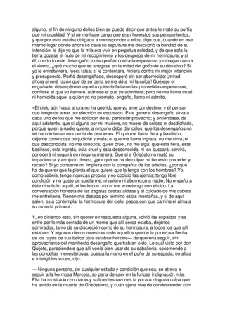 alguno, el fin de ninguno dellos bien se puede decir que antes le mató su porfía
que mi crueldad. Y si se me hace cargo que eran honestos sus pensamientos,
y que por esto estaba obligada a corresponder a ellos, digo que, cuando en ese
mismo lugar donde ahora se cava su sepultura me descubrió la bondad de su
intención, le dije yo que la mía era vivir en perpetua soledad, y de que sola la
tierra gozase el fruto de mi recogimiento y los despojos de mi hermosura; y si
él, con todo este desengaño, quiso porfiar contra la esperanza y navegar contra
el viento, ¿qué mucho que se anegase en la mitad del golfo de su desatino? Si
yo le entretuviera, fuera falsa; si le contentara, hiciera contra mi mejor intención
y prosupuesto. Porfió desengañado, desesperó sin ser aborrecido: ¡mirad
ahora si será razón que de su pena se me dé a mí la culpa! Quéjese el
engañado, desespérese aquel a quien le faltaron las prometidas esperanzas,
confíese el que yo llamare, ufánese el que yo admitiere; pero no me llame cruel
ni homicida aquel a quien yo no prometo, engaño, llamo ni admito.
»El cielo aún hasta ahora no ha querido que yo ame por destino, y el pensar
que tengo de amar por elección es escusado. Este general desengaño sirva a
cada uno de los que me solicitan de su particular provecho; y entiéndase, de
aquí adelante, que si alguno por mí muriere, no muere de celoso ni desdichado,
porque quien a nadie quiere, a ninguno debe dar celos; que los desengaños no
se han de tomar en cuenta de desdenes. El que me llama fiera y basilisco,
déjeme como cosa perjudicial y mala; el que me llama ingrata, no me sirva; el
que desconocida, no me conozca; quien cruel, no me siga; que esta fiera, este
basilisco, esta ingrata, esta cruel y esta desconocida, ni los buscará, servirá,
conocerá ni seguirá en ninguna manera. Que si a Grisóstomo mató su
impaciencia y arrojado deseo, ¿por qué se ha de culpar mi honesto proceder y
recato? Si yo conservo mi limpieza con la compañía de los árboles, ¿por qué
ha de querer que la pierda el que quiere que la tenga con los hombres? Yo,
como sabéis, tengo riquezas propias y no codicio las ajenas; tengo libre
condición y no gusto de sujetarme: ni quiero ni aborrezco a nadie. No engaño a
éste ni solicito aquél, ni burlo con uno ni me entretengo con el otro. La
conversación honesta de las zagalas destas aldeas y el cuidado de mis cabras
me entretiene. Tienen mis deseos por término estas montañas, y si de aquí
salen, es a contemplar la hermosura del cielo, pasos con que camina el alma a
su morada primera.
Y, en diciendo esto, sin querer oír respuesta alguna, volvió las espaldas y se
entró por lo más cerrado de un monte que allí cerca estaba, dejando
admirados, tanto de su discreción como de su hermosura, a todos los que allí
estaban. Y algunos dieron muestras —de aquellos que de la poderosa flecha
de los rayos de sus bellos ojos estaban heridos— de quererla seguir, sin
aprovecharse del manifiesto desengaño que habían oído. Lo cual visto por don
Quijote, pareciéndole que allí venía bien usar de su caballería, socorriendo a
las doncellas menesterosas, puesta la mano en el puño de su espada, en altas
e inteligibles voces, dijo:
— Ninguna persona, de cualquier estado y condición que sea, se atreva a
seguir a la hermosa Marcela, so pena de caer en la furiosa indignación mía.
Ella ha mostrado con claras y suficientes razones la poca o ninguna culpa que
ha tenido en la muerte de Grisóstomo, y cuán ajena vive de condescender con
 