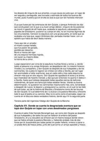 los deseos de ninguno de sus amantes, a cuya causa es justo que, en lugar de
ser seguida y perseguida, sea honrada y estimada de todos los buenos del
mundo, pues muestra que en él ella es sola la que con tan honesta intención
vive.
O ya que fuese por las amenazas de don Quijote, o porque Ambrosio les dijo
que concluyesen con lo que a su buen amigo debían, ninguno de los pastores
se movió ni apartó de allí hasta que, acabada la sepultura y abrasados los
papeles de Grisóstomo, pusieron su cuerpo en ella, no sin muchas lágrimas de
los circunstantes. Cerraron la sepultura con una gruesa peña, en tanto que se
acababa una losa que, según Ambrosio dijo, pensaba mandar hacer, con un
epitafio que había de decir desta manera:
Yace aquí de un amador
el mísero cuerpo helado,
que fue pastor de ganado,
perdido por desamor.
Murió a manos del rigor
de una esquiva hermosa ingrata,
con quien su imperio dilata
la tiranía de su amor.
Luego esparcieron por cima de la sepultura muchas flores y ramos, y, dando
todos el pésame a su amigo Ambrosio, se despidieron dél. Lo mesmo hicieron
Vivaldo y su compañero, y don Quijote se despidió de sus huéspedes y de los
caminantes, los cuales le rogaron se viniese con ellos a Sevilla, por ser lugar
tan acomodado a hallar aventuras, que en cada calle y tras cada esquina se
ofrecen más que en otro alguno. Don Quijote les agradeció el aviso y el ánimo
que mostraban de hacerle merced, y dijo que por entonces no quería ni debía ir
a Sevilla, hasta que hubiese despojado todas aquellas sierras de ladrones
malandrines, de quien era fama que todas estaban llenas. Viendo su buena
determinación, no quisieron los caminantes importunarle más, sino, tornándose
a despedir de nuevo, le dejaron y prosiguieron su camino, en el cual no les faltó
de qué tratar, así de la historia de Marcela y Grisóstomo como de las locuras
de don Quijote. El cual determinó de ir a buscar a la pastora Marcela y ofrecerle
todo lo que él podía en su servicio. Mas no le avino como él pensaba, según se
cuenta en el discurso desta verdadera historia, dando aquí fin la segunda parte.
Tercera parte del ingenioso hidalgo don Quijote de la Mancha
Capítulo XV. Donde se cuenta la desgraciada aventura que se
topó don Quijote en topar con unos desalmados yangüeses
Cuenta el sabio Cide Hamete Benengeli que, así como don Quijote se despidió
de sus huéspedes y de todos los que se hallaron al entierro del pastor
Grisóstomo, él y su escudero se entraron por el mesmo bosque donde vieron
que se había entrado la pastora Marcela; y, habiendo andado más de dos
horas por él, buscándola por todas partes sin poder hallarla, vinieron a parar a
un prado lleno de fresca yerba, junto del cual corría un arroyo apacible y fresco;
 