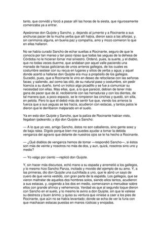 tanto, que convidó y forzó a pasar allí las horas de la siesta, que rigurosamente
comenzaba ya a entrar.
Apeáronse don Quijote y Sancho, y, dejando al jumento y a Rocinante a sus
anchuras pacer de la mucha yerba que allí había, dieron saco a las alforjas, y,
sin cerimonia alguna, en buena paz y compañía, amo y mozo comieron lo que
en ellas hallaron.
No se había curado Sancho de echar sueltas a Rocinante, seguro de que le
conocía por tan manso y tan poco rijoso que todas las yeguas de la dehesa de
Córdoba no le hicieran tomar mal siniestro. Ordenó, pues, la suerte, y el diablo,
que no todas veces duerme, que andaban por aquel valle paciendo una
manada de hacas galicianas de unos arrieros gallegos, de los cuales es
costumbre sestear con su recua en lugares y sitios de yerba y agua; y aquel
donde acertó a hallarse don Quijote era muy a propósito de los gallegos.
Sucedió, pues, que a Rocinante le vino en deseo de refocilarse con las señoras
facas; y saliendo, así como las olió, de su natural paso y costumbre, sin pedir
licencia a su dueño, tomó un trotico algo picadillo y se fue a comunicar su
necesidad con ellas. Mas ellas, que, a lo que pareció, debían de tener más
gana de pacer que de ál, recibiéronle con las herraduras y con los dientes, de
tal manera que, a poco espacio, se le rompieron las cinchas y quedó, sin silla,
en pelota. Pero lo que él debió más de sentir fue que, viendo los arrieros la
fuerza que a sus yeguas se les hacía, acudieron con estacas, y tantos palos le
dieron que le derribaron malparado en el suelo.
Ya en esto don Quijote y Sancho, que la paliza de Rocinante habían visto,
llegaban ijadeando; y dijo don Quijote a Sancho:
— A lo que yo veo, amigo Sancho, éstos no son caballeros, sino gente soez y
de baja ralea. Dígolo porque bien me puedes ayudar a tomar la debida
venganza del agravio que delante de nuestros ojos se le ha hecho a Rocinante.
— ¿Qué diablos de venganza hemos de tomar —respondió Sancho—, si éstos
son más de veinte y nosotros no más de dos, y aun, quizá, nosotros sino uno y
medio?
— Yo valgo por ciento —replicó don Quijote.
Y, sin hacer más discursos, echó mano a su espada y arremetió a los gallegos,
y lo mesmo hizo Sancho Panza, incitado y movido del ejemplo de su amo. Y, a
las primeras, dio don Quijote una cuchillada a uno, que le abrió un sayo de
cuero de que venía vestido, con gran parte de la espalda. Los gallegos, que se
vieron maltratar de aquellos dos hombres solos, siendo ellos tantos, acudieron
a sus estacas, y, cogiendo a los dos en medio, comenzaron a menudear sobre
ellos con grande ahínco y vehemencia. Verdad es que al segundo toque dieron
con Sancho en el suelo, y lo mesmo le avino a don Quijote, sin que le valiese
su destreza y buen ánimo; y quiso su ventura que viniese a caer a los pies de
Rocinante, que aún no se había levantado; donde se echa de ver la furia con
que machacan estacas puestas en manos rústicas y enojadas.
 