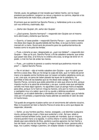 Viendo, pues, los gallegos el mal recado que habían hecho, con la mayor
presteza que pudieron, cargaron su recua y siguieron su camino, dejando a los
dos aventureros de mala traza y de peor talante.
El primero que se resintió fue Sancho Panza; y, hallándose junto a su señor,
con voz enferma y lastimada, dijo:
— ¡Señor don Quijote! ¡Ah, señor don Quijote!
— ¿Qué quieres, Sancho hermano? —respondió don Quijote con el mesmo
tono afeminado y doliente que Sancho.
— Querría, si fuese posible —respondió Sancho Panza—, que vuestra merced
me diese dos tragos de aquella bebida del feo Blas, si es que la tiene vuestra
merced ahí a mano. Quizá será de provecho para los quebrantamientos de
huesos como lo es para las feridas.
— Pues, a tenerla yo aquí, desgraciado yo, ¿qué nos faltaba? —respondió don
Quijote—. Mas yo te juro, Sancho Panza, a fe de caballero andante, que antes
que pasen dos días, si la fortuna no ordena otra cosa, la tengo de tener en mi
poder, o mal me han de andar las manos.
— Pues, ¿en cuántos le parece a vuestra merced que podremos mover los
pies? — replicó Sancho Panza.
— De mí sé decir —dijo el molido caballero don Quijote— que no sabré poner
término a esos días. Mas yo me tengo la culpa de todo, que no había de poner
mano a la espada contra hombres que no fuesen armados caballeros como yo;
y así, creo que, en pena de haber pasado las leyes de la caballería, ha
permitido el dios de las batallas que se me diese este castigo. Por lo cual,
Sancho Panza, conviene que estés advertido en esto que ahora te diré, porque
importa mucho a la salud de entrambos; y es que, cuando veas que semejante
canalla nos hace algún agravio, no aguardes a que yo ponga mano al espada
para ellos, porque no lo haré en ninguna manera, sino pon tú mano a tu espada
y castígalos muy a tu sabor; que si en su ayuda y defensa acudieren
caballeros, yo te sabré defender y ofendellos con todo mi poder; que ya habrás
visto por mil señales y experiencias hasta adónde se estiende el valor de este
mi fuerte brazo.
Tal quedó de arrogante el pobre señor con el vencimiento del valiente vizcaíno.
Mas no le pareció tan bien a Sancho Panza el aviso de su amo que dejase de
responder, diciendo:
— Señor, yo soy hombre pacífico, manso, sosegado, y sé disimilar cualquiera
injuria, porque tengo mujer y hijos que sustentar y criar. Así que, séale a
vuestra merced también aviso, pues no puede ser mandato, que en ninguna
manera pondré mano a la espada, ni contra villano ni contra caballero; y que,
desde aquí para delante de Dios, perdono cuantos agravios me han hecho y
han de hacer: ora me los haya hecho, o haga o haya de hacer, persona alta o
baja, rico o pobre, hidalgo o pechero, sin eceptar estado ni condición alguna.
 
