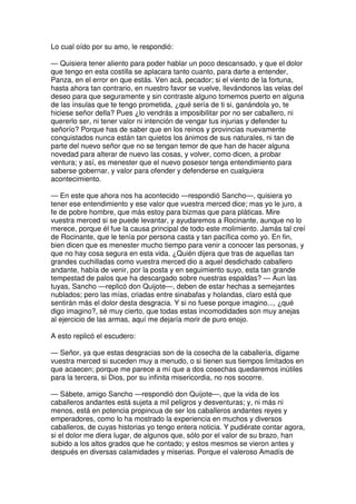 Lo cual oído por su amo, le respondió:
— Quisiera tener aliento para poder hablar un poco descansado, y que el dolor
que tengo en esta costilla se aplacara tanto cuanto, para darte a entender,
Panza, en el error en que estás. Ven acá, pecador; si el viento de la fortuna,
hasta ahora tan contrario, en nuestro favor se vuelve, llevándonos las velas del
deseo para que seguramente y sin contraste alguno tomemos puerto en alguna
de las ínsulas que te tengo prometida, ¿qué sería de ti si, ganándola yo, te
hiciese señor della? Pues ¿lo vendrás a imposibilitar por no ser caballero, ni
quererlo ser, ni tener valor ni intención de vengar tus injurias y defender tu
señorío? Porque has de saber que en los reinos y provincias nuevamente
conquistados nunca están tan quietos los ánimos de sus naturales, ni tan de
parte del nuevo señor que no se tengan temor de que han de hacer alguna
novedad para alterar de nuevo las cosas, y volver, como dicen, a probar
ventura; y así, es menester que el nuevo posesor tenga entendimiento para
saberse gobernar, y valor para ofender y defenderse en cualquiera
acontecimiento.
— En este que ahora nos ha acontecido —respondió Sancho—, quisiera yo
tener ese entendimiento y ese valor que vuestra merced dice; mas yo le juro, a
fe de pobre hombre, que más estoy para bizmas que para pláticas. Mire
vuestra merced si se puede levantar, y ayudaremos a Rocinante, aunque no lo
merece, porque él fue la causa principal de todo este molimiento. Jamás tal creí
de Rocinante, que le tenía por persona casta y tan pacífica como yo. En fin,
bien dicen que es menester mucho tiempo para venir a conocer las personas, y
que no hay cosa segura en esta vida. ¿Quién dijera que tras de aquellas tan
grandes cuchilladas como vuestra merced dio a aquel desdichado caballero
andante, había de venir, por la posta y en seguimiento suyo, esta tan grande
tempestad de palos que ha descargado sobre nuestras espaldas? — Aun las
tuyas, Sancho —replicó don Quijote—, deben de estar hechas a semejantes
nublados; pero las mías, criadas entre sinabafas y holandas, claro está que
sentirán más el dolor desta desgracia. Y si no fuese porque imagino..., ¿qué
digo imagino?, sé muy cierto, que todas estas incomodidades son muy anejas
al ejercicio de las armas, aquí me dejaría morir de puro enojo.
A esto replicó el escudero:
— Señor, ya que estas desgracias son de la cosecha de la caballería, dígame
vuestra merced si suceden muy a menudo, o si tienen sus tiempos limitados en
que acaecen; porque me parece a mí que a dos cosechas quedaremos inútiles
para la tercera, si Dios, por su infinita misericordia, no nos socorre.
— Sábete, amigo Sancho —respondió don Quijote—, que la vida de los
caballeros andantes está sujeta a mil peligros y desventuras; y, ni más ni
menos, está en potencia propincua de ser los caballeros andantes reyes y
emperadores, como lo ha mostrado la experiencia en muchos y diversos
caballeros, de cuyas historias yo tengo entera noticia. Y pudiérate contar agora,
si el dolor me diera lugar, de algunos que, sólo por el valor de su brazo, han
subido a los altos grados que he contado; y estos mesmos se vieron antes y
después en diversas calamidades y miserias. Porque el valeroso Amadís de
 