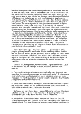 Gaula se vio en poder de su mortal enemigo Arcaláus el encantador, de quien
se tiene por averiguado que le dio, teniéndole preso, más de docientos azotes
con las riendas de su caballo, atado a una coluna de un patio. Y aun hay un
autor secreto, y de no poco crédito, que dice que, habiendo cogido al Caballero
del Febo con una cierta trampa que se le hundió debajo de los pies, en un
cierto castillo, y al caer, se halló en una honda sima debajo de tierra, atado de
pies y manos, y allí le echaron una destas que llaman melecinas, de agua de
nieve y arena, de lo que llegó muy al cabo; y si no fuera socorrido en aquella
gran cuita de un sabio grande amigo suyo, lo pasara muy mal el pobre
caballero. Ansí que, bien puedo yo pasar entre tanta buena gente; que mayores
afrentas son las que éstos pasaron, que no las que ahora nosotros pasamos.
Porque quiero hacerte sabidor, Sancho, que no afrentan las heridas que se dan
con los instrumentos que acaso se hallan en las manos; y esto está en la ley
del duelo, escrito por palabras expresas: que si el zapatero da a otro con la
horma que tiene en la mano, puesto que verdaderamente es de palo, no por
eso se dirá que queda apaleado aquel a quien dio con ella. Digo esto porque
no pienses que, puesto que quedamos desta pendencia molidos, quedamos
afrentados; porque las armas que aquellos hombres traían, con que nos
machacaron, no eran otras que sus estacas, y ninguno dellos, a lo que se me
acuerda, tenía estoque, espada ni puñal.
— No me dieron a mí lugar —respondió Sancho— a que mirase en tanto;
porque, apenas puse mano a mi tizona, cuando me santiguaron los hombros
con sus pinos, de manera que me quitaron la vista de los ojos y la fuerza de los
pies, dando conmigo adonde ahora yago, y adonde no me da pena alguna el
pensar si fue afrenta o no lo de los estacazos, como me la da el dolor de los
golpes, que me han de quedar tan impresos en la memoria como en las
espaldas.
— Con todo eso, te hago saber, hermano Panza —replicó don Quijote—, que
no hay memoria a quien el tiempo no acabe, ni dolor que muerte no le
consuma.
— Pues, ¿qué mayor desdicha puede ser —replicó Panza— de aquella que
aguarda al tiempo que la consuma y a la muerte que la acabe? Si esta nuestra
desgracia fuera de aquellas que con un par de bizmas se curan, aun no tan
malo; pero voy viendo que no han de bastar todos los emplastos de un hospital
para ponerlas en buen término siquiera.
— Déjate deso y saca fuerzas de flaqueza, Sancho —respondió don Quijote—,
que así haré yo, y veamos cómo está Rocinante; que, a lo que me parece, no
le ha cabido al pobre la menor parte desta desgracia.
— No hay de qué maravillarse deso —respondió Sancho—, siendo él tan buen
caballero andante; de lo que yo me maravillo es de que mi jumento haya
quedado libre y sin costas donde nosotros salimos sin costillas.
— Siempre deja la ventura una puerta abierta en las desdichas, para dar
remedio a ellas —dijo don Quijote—. Dígolo porque esa bestezuela podrá suplir
ahora la falta de Rocinante, llevándome a mí desde aquí a algún castillo donde
 