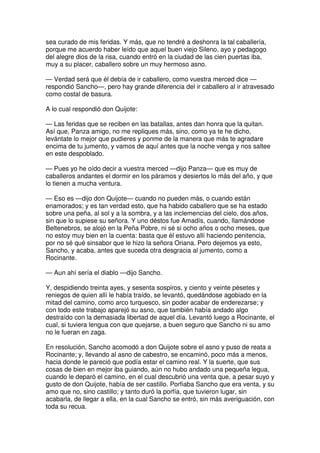 sea curado de mis feridas. Y más, que no tendré a deshonra la tal caballería,
porque me acuerdo haber leído que aquel buen viejo Sileno, ayo y pedagogo
del alegre dios de la risa, cuando entró en la ciudad de las cien puertas iba,
muy a su placer, caballero sobre un muy hermoso asno.
— Verdad será que él debía de ir caballero, como vuestra merced dice —
respondió Sancho—, pero hay grande diferencia del ir caballero al ir atravesado
como costal de basura.
A lo cual respondió don Quijote:
— Las feridas que se reciben en las batallas, antes dan honra que la quitan.
Así que, Panza amigo, no me repliques más, sino, como ya te he dicho,
levántate lo mejor que pudieres y ponme de la manera que más te agradare
encima de tu jumento, y vamos de aquí antes que la noche venga y nos saltee
en este despoblado.
— Pues yo he oído decir a vuestra merced —dijo Panza— que es muy de
caballeros andantes el dormir en los páramos y desiertos lo más del año, y que
lo tienen a mucha ventura.
— Eso es —dijo don Quijote— cuando no pueden más, o cuando están
enamorados; y es tan verdad esto, que ha habido caballero que se ha estado
sobre una peña, al sol y a la sombra, y a las inclemencias del cielo, dos años,
sin que lo supiese su señora. Y uno déstos fue Amadís, cuando, llamándose
Beltenebros, se alojó en la Peña Pobre, ni sé si ocho años o ocho meses, que
no estoy muy bien en la cuenta: basta que él estuvo allí haciendo penitencia,
por no sé qué sinsabor que le hizo la señora Oriana. Pero dejemos ya esto,
Sancho, y acaba, antes que suceda otra desgracia al jumento, como a
Rocinante.
— Aun ahí sería el diablo —dijo Sancho.
Y, despidiendo treinta ayes, y sesenta sospiros, y ciento y veinte pésetes y
reniegos de quien allí le había traído, se levantó, quedándose agobiado en la
mitad del camino, como arco turquesco, sin poder acabar de enderezarse; y
con todo este trabajo aparejó su asno, que también había andado algo
destraído con la demasiada libertad de aquel día. Levantó luego a Rocinante, el
cual, si tuviera lengua con que quejarse, a buen seguro que Sancho ni su amo
no le fueran en zaga.
En resolución, Sancho acomodó a don Quijote sobre el asno y puso de reata a
Rocinante; y, llevando al asno de cabestro, se encaminó, poco más a menos,
hacia donde le pareció que podía estar el camino real. Y la suerte, que sus
cosas de bien en mejor iba guiando, aún no hubo andado una pequeña legua,
cuando le deparó el camino, en el cual descubrió una venta que, a pesar suyo y
gusto de don Quijote, había de ser castillo. Porfiaba Sancho que era venta, y su
amo que no, sino castillo; y tanto duró la porfía, que tuvieron lugar, sin
acabarla, de llegar a ella, en la cual Sancho se entró, sin más averiguación, con
toda su recua.
 