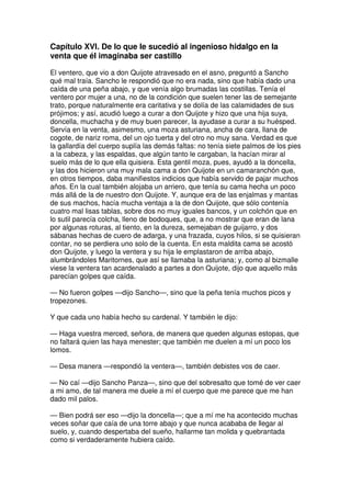 Capítulo XVI. De lo que le sucedió al ingenioso hidalgo en la
venta que él imaginaba ser castillo
El ventero, que vio a don Quijote atravesado en el asno, preguntó a Sancho
qué mal traía. Sancho le respondió que no era nada, sino que había dado una
caída de una peña abajo, y que venía algo brumadas las costillas. Tenía el
ventero por mujer a una, no de la condición que suelen tener las de semejante
trato, porque naturalmente era caritativa y se dolía de las calamidades de sus
prójimos; y así, acudió luego a curar a don Quijote y hizo que una hija suya,
doncella, muchacha y de muy buen parecer, la ayudase a curar a su huésped.
Servía en la venta, asimesmo, una moza asturiana, ancha de cara, llana de
cogote, de nariz roma, del un ojo tuerta y del otro no muy sana. Verdad es que
la gallardía del cuerpo suplía las demás faltas: no tenía siete palmos de los pies
a la cabeza, y las espaldas, que algún tanto le cargaban, la hacían mirar al
suelo más de lo que ella quisiera. Esta gentil moza, pues, ayudó a la doncella,
y las dos hicieron una muy mala cama a don Quijote en un camaranchón que,
en otros tiempos, daba manifiestos indicios que había servido de pajar muchos
años. En la cual también alojaba un arriero, que tenía su cama hecha un poco
más allá de la de nuestro don Quijote. Y, aunque era de las enjalmas y mantas
de sus machos, hacía mucha ventaja a la de don Quijote, que sólo contenía
cuatro mal lisas tablas, sobre dos no muy iguales bancos, y un colchón que en
lo sutil parecía colcha, lleno de bodoques, que, a no mostrar que eran de lana
por algunas roturas, al tiento, en la dureza, semejaban de guijarro, y dos
sábanas hechas de cuero de adarga, y una frazada, cuyos hilos, si se quisieran
contar, no se perdiera uno solo de la cuenta. En esta maldita cama se acostó
don Quijote, y luego la ventera y su hija le emplastaron de arriba abajo,
alumbrándoles Maritornes, que así se llamaba la asturiana; y, como al bizmalle
viese la ventera tan acardenalado a partes a don Quijote, dijo que aquello más
parecían golpes que caída.
— No fueron golpes —dijo Sancho—, sino que la peña tenía muchos picos y
tropezones.
Y que cada uno había hecho su cardenal. Y también le dijo:
— Haga vuestra merced, señora, de manera que queden algunas estopas, que
no faltará quien las haya menester; que también me duelen a mí un poco los
lomos.
— Desa manera —respondió la ventera—, también debistes vos de caer.
— No caí —dijo Sancho Panza—, sino que del sobresalto que tomé de ver caer
a mi amo, de tal manera me duele a mí el cuerpo que me parece que me han
dado mil palos.
— Bien podrá ser eso —dijo la doncella—; que a mí me ha acontecido muchas
veces soñar que caía de una torre abajo y que nunca acababa de llegar al
suelo, y, cuando despertaba del sueño, hallarme tan molida y quebrantada
como si verdaderamente hubiera caído.
 