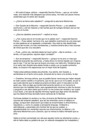 — Ahí está el toque, señora —respondió Sancho Panza—: que yo, sin soñar
nada, sino estando más despierto que ahora estoy, me hallo con pocos menos
cardenales que mi señor don Quijote.
— ¿Cómo se llama este caballero? —preguntó la asturiana Maritornes.
— Don Quijote de la Mancha —respondió Sancho Panza—, y es caballero
aventurero, y de los mejores y más fuertes que de luengos tiempos acá se han
visto en el mundo.
— ¿Qué es caballero aventurero? —replicó la moza.
— ¿Tan nueva sois en el mundo que no lo sabéis vos? —respondió Sancho
Panza—. Pues sabed, hermana mía, que caballero aventurero es una cosa que
en dos palabras se ve apaleado y emperador. Hoy está la más desdichada
criatura del mundo y la más menesterosa, y mañana tendría dos o tres coronas
de reinos que dar a su escudero.
— Pues, ¿cómo vos, siéndolo deste tan buen señor —dijo la ventera—, no
tenéis, a lo que parece, siquiera algún condado?
— Aún es temprano —respondió Sancho—, porque no ha sino un mes que
andamos buscando las aventuras, y hasta ahora no hemos topado con ninguna
que lo sea. Y tal vez hay que se busca una cosa y se halla otra. Verdad es que,
si mi señor don Quijote sana desta herida o caída y yo no quedo contrecho
della, no trocaría mis esperanzas con el mejor título de España.
Todas estas pláticas estaba escuchando, muy atento, don Quijote, y,
sentándose en el lecho como pudo, tomando de la mano a la ventera, le dijo:
— Creedme, fermosa señora, que os podéis llamar venturosa por haber alojado
en este vuestro castillo a mi persona, que es tal, que si yo no la alabo, es por lo
que suele decirse que la alabanza propria envilece; pero mi escudero os dirá
quién soy. Sólo os digo que tendré eternamente escrito en mi memoria el
servicio que me habedes fecho, para agradecéroslo mientras la vida me durare;
y pluguiera a los altos cielos que el amor no me tuviera tan rendido y tan sujeto
a sus leyes, y los ojos de aquella hermosa ingrata que digo entre mis dientes;
que los desta fermosa doncella fueran señores de mi libertad.
Confusas estaban la ventera y su hija y la buena de Maritornes oyendo las
razones del andante caballero, que así las entendían como si hablara en
griego, aunque bien alcanzaron que todas se encaminaban a ofrecimiento y
requiebros; y, como no usadas a semejante lenguaje, mirábanle y
admirábanse, y parecíales otro hombre de los que se usaban; y,
agradeciéndole con venteriles razones sus ofrecimientos, le dejaron; y la
asturiana Maritornes curó a Sancho, que no menos lo había menester que su
amo.
Había el arriero concertado con ella que aquella noche se refocilarían juntos, y
ella le había dado su palabra de que, en estando sosegados los huéspedes y
 