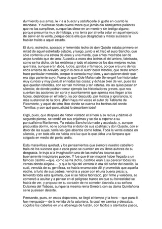durmiendo sus amos, le iría a buscar y satisfacerle el gusto en cuanto le
mandase. Y cuéntase desta buena moza que jamás dio semejantes palabras
que no las cumpliese, aunque las diese en un monte y sin testigo alguno;
porque presumía muy de hidalga, y no tenía por afrenta estar en aquel ejercicio
de servir en la venta, porque decía ella que desgracias y malos sucesos la
habían traído a aquel estado.
El duro, estrecho, apocado y fementido lecho de don Quijote estaba primero en
mitad de aquel estrellado establo, y luego, junto a él, hizo el suyo Sancho, que
sólo contenía una estera de enea y una manta, que antes mostraba ser de
anjeo tundido que de lana. Sucedía a estos dos lechos el del arriero, fabricado,
como se ha dicho, de las enjalmas y todo el adorno de los dos mejores mulos
que traía, aunque eran doce, lucios, gordos y famosos, porque era uno de los
ricos arrieros de Arévalo, según lo dice el autor desta historia, que deste arriero
hace particular mención, porque le conocía muy bien, y aun quieren decir que
era algo pariente suyo. Fuera de que Cide Mahamate Benengeli fue historiador
muy curioso y muy puntual en todas las cosas; y échase bien de ver, pues las
que quedan referidas, con ser tan mínimas y tan rateras, no las quiso pasar en
silencio; de donde podrán tomar ejemplo los historiadores graves, que nos
cuentan las acciones tan corta y sucintamente que apenas nos llegan a los
labios, dejándose en el tintero, ya por descuido, por malicia o ignorancia, lo
más sustancial de la obra. ¡Bien haya mil veces el autor de Tablante de
Ricamonte, y aquel del otro libro donde se cuenta los hechos del conde
Tomillas; y con qué puntualidad lo describen todo!
Digo, pues, que después de haber visitado el arriero a su recua y dádole el
segundo pienso, se tendió en sus enjalmas y se dio a esperar a su
puntualísima Maritornes. Ya estaba Sancho bizmado y acostado, y, aunque
procuraba dormir, no lo consentía el dolor de sus costillas; y don Quijote, con el
dolor de las suyas, tenía los ojos abiertos como liebre. Toda la venta estaba en
silencio, y en toda ella no había otra luz que la que daba una lámpara que
colgada en medio del portal ardía.
Esta maravillosa quietud, y los pensamientos que siempre nuestro caballero
traía de los sucesos que a cada paso se cuentan en los libros autores de su
desgracia, le trujo a la imaginación una de las estrañas locuras que
buenamente imaginarse pueden. Y fue que él se imaginó haber llegado a un
famoso castillo —que, como se ha dicho, castillos eran a su parecer todas las
ventas donde alojaba—, y que la hija del ventero lo era del señor del castillo, la
cual, vencida de su gentileza, se había enamorado dél y prometido que aquella
noche, a furto de sus padres, vendría a yacer con él una buena pieza; y,
teniendo toda esta quimera, que él se había fabricado, por firme y valedera, se
comenzó a acuitar y a pensar en el peligroso trance en que su honestidad se
había de ver, y propuso en su corazón de no cometer alevosía a su señora
Dulcinea del Toboso, aunque la mesma reina Ginebra con su dama Quintañona
se le pusiesen delante.
Pensando, pues, en estos disparates, se llegó el tiempo y la hora —que para él
fue menguada— de la venida de la asturiana, la cual, en camisa y descalza,
cogidos los cabellos en una albanega de fustán, con tácitos y atentados pasos,
 