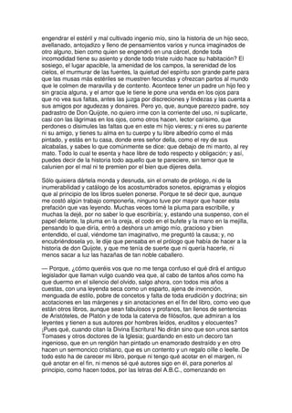 engendrar el estéril y mal cultivado ingenio mío, sino la historia de un hijo seco,
avellanado, antojadizo y lleno de pensamientos varios y nunca imaginados de
otro alguno, bien como quien se engendró en una cárcel, donde toda
incomodidad tiene su asiento y donde todo triste ruido hace su habitación? El
sosiego, el lugar apacible, la amenidad de los campos, la serenidad de los
cielos, el murmurar de las fuentes, la quietud del espíritu son grande parte para
que las musas más estériles se muestren fecundas y ofrezcan partos al mundo
que le colmen de maravilla y de contento. Acontece tener un padre un hijo feo y
sin gracia alguna, y el amor que le tiene le pone una venda en los ojos para
que no vea sus faltas, antes las juzga por discreciones y lindezas y las cuenta a
sus amigos por agudezas y donaires. Pero yo, que, aunque parezco padre, soy
padrastro de Don Quijote, no quiero irme con la corriente del uso, ni suplicarte,
casi con las lágrimas en los ojos, como otros hacen, lector carísimo, que
perdones o disimules las faltas que en este mi hijo vieres; y ni eres su pariente
ni su amigo, y tienes tu alma en tu cuerpo y tu libre albedrío como el más
pintado, y estás en tu casa, donde eres señor della, como el rey de sus
alcabalas, y sabes lo que comúnmente se dice: que debajo de mi manto, al rey
mato. Todo lo cual te esenta y hace libre de todo respecto y obligación; y así,
puedes decir de la historia todo aquello que te pareciere, sin temor que te
calunien por el mal ni te premien por el bien que dijeres della.
Sólo quisiera dártela monda y desnuda, sin el ornato de prólogo, ni de la
inumerabilidad y catálogo de los acostumbrados sonetos, epigramas y elogios
que al principio de los libros suelen ponerse. Porque te sé decir que, aunque
me costó algún trabajo componerla, ninguno tuve por mayor que hacer esta
prefación que vas leyendo. Muchas veces tomé la pluma para escribille, y
muchas la dejé, por no saber lo que escribiría; y, estando una suspenso, con el
papel delante, la pluma en la oreja, el codo en el bufete y la mano en la mejilla,
pensando lo que diría, entró a deshora un amigo mío, gracioso y bien
entendido, el cual, viéndome tan imaginativo, me preguntó la causa; y, no
encubriéndosela yo, le dije que pensaba en el prólogo que había de hacer a la
historia de don Quijote, y que me tenía de suerte que ni quería hacerle, ni
menos sacar a luz las hazañas de tan noble caballero.
— Porque, ¿cómo queréis vos que no me tenga confuso el qué dirá el antiguo
legislador que llaman vulgo cuando vea que, al cabo de tantos años como ha
que duermo en el silencio del olvido, salgo ahora, con todos mis años a
cuestas, con una leyenda seca como un esparto, ajena de invención,
menguada de estilo, pobre de concetos y falta de toda erudición y doctrina; sin
acotaciones en las márgenes y sin anotaciones en el fin del libro, como veo que
están otros libros, aunque sean fabulosos y profanos, tan llenos de sentencias
de Aristóteles, de Platón y de toda la caterva de filósofos, que admiran a los
leyentes y tienen a sus autores por hombres leídos, eruditos y elocuentes?
¡Pues qué, cuando citan la Divina Escritura! No dirán sino que son unos santos
Tomases y otros doctores de la Iglesia; guardando en esto un decoro tan
ingenioso, que en un renglón han pintado un enamorado destraído y en otro
hacen un sermoncico cristiano, que es un contento y un regalo oílle o leelle. De
todo esto ha de carecer mi libro, porque ni tengo qué acotar en el margen, ni
qué anotar en el fin, ni menos sé qué autores sigo en él, para ponerlos al
principio, como hacen todos, por las letras del A.B.C., comenzando en
 