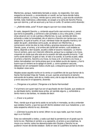 Maritornes, porque, habiéndola llamado a voces, no respondía. Con esta
sospecha se levantó, y, encendiendo un candil, se fue hacia donde había
sentido la pelaza. La moza, viendo que su amo venía, y que era de condición
terrible, toda medrosica y alborotada, se acogió a la cama de Sancho Panza,
que aún dormía, y allí se acorrucó y se hizo un ovillo. El ventero entró diciendo:
— ¿Adónde estás, puta? A buen seguro que son tus cosas éstas.
En esto, despertó Sancho, y, sintiendo aquel bulto casi encima de sí, pensó
que tenía la pesadilla, y comenzó a dar puñadas a una y otra parte, y entre
otras alcanzó con no sé cuántas a Maritornes, la cual, sentida del dolor,
echando a rodar la honestidad, dio el retorno a Sancho con tantas que, a su
despecho, le quitó el sueño; el cual, viéndose tratar de aquella manera y sin
saber de quién, alzándose como pudo, se abrazó con Maritornes, y
comenzaron entre los dos la más reñida y graciosa escaramuza del mundo.
Viendo, pues, el arriero, a la lumbre del candil del ventero, cuál andaba su
dama, dejando a don Quijote, acudió a dalle el socorro necesario. Lo mismo
hizo el ventero, pero con intención diferente, porque fue a castigar a la moza,
creyendo sin duda que ella sola era la ocasión de toda aquella armonía. Y así
como suele decirse: el gato al rato, el rato a la cuerda, la cuerda al palo, daba
el arriero a Sancho, Sancho a la moza, la moza a él, el ventero a la moza, y
todos menudeaban con tanta priesa que no se daban punto de reposo; y fue lo
bueno que al ventero se le apagó el candil, y, como quedaron ascuras,
dábanse tan sin compasión todos a bulto que, a doquiera que ponían la mano,
no dejaban cosa sana.
Alojaba acaso aquella noche en la venta un cuadrillero de los que llaman de la
Santa Hermandad Vieja de Toledo, el cual, oyendo ansimesmo el estraño
estruendo de la pelea, asió de su media vara y de la caja de lata de sus títulos,
y entró ascuras en el aposento, diciendo:
— ¡Ténganse a la justicia! ¡Ténganse a la Santa Hermandad!
Y el primero con quien topó fue con el apuñeado de don Quijote, que estaba en
su derribado lecho, tendido boca arriba, sin sentido alguno, y, echándole a
tiento mano a las barbas, no cesaba de decir:
— ¡Favor a la justicia!
Pero, viendo que el que tenía asido no se bullía ni meneaba, se dio a entender
que estaba muerto, y que los que allí dentro estaban eran sus matadores; y con
esta sospecha reforzó la voz, diciendo:
— ¡Ciérrese la puerta de la venta! ¡Miren no se vaya nadie, que han muerto
aquí a un hombre!
Esta voz sobresaltó a todos, y cada cual dejó la pendencia en el grado que le
tomó la voz. Retiróse el ventero a su aposento, el arriero a sus enjalmas, la
moza a su rancho; solos los desventurados don Quijote y Sancho no se
pudieron mover de donde estaban. Soltó en esto el cuadrillero la barba de don
 