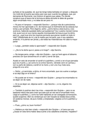 puñada en las quijadas, tal, que las tengo todas bañadas en sangre; y después
me molió de tal suerte que estoy peor que ayer cuando los gallegos, que, por
demasías de Rocinante, nos hicieron el agravio que sabes. Por donde
conjeturo que el tesoro de la fermosura desta doncella le debe de guardar
algún encantado moro, y no debe de ser para mí.
— Ni para mí tampoco —respondió Sancho—, porque más de cuatrocientos
moros me han aporreado a mí, de manera que el molimiento de las estacas fue
tortas y pan pintado. Pero dígame, señor, ¿cómo llama a ésta buena y rara
aventura, habiendo quedado della cual quedamos? Aun vuestra merced menos
mal, pues tuvo en sus manos aquella incomparable fermosura que ha dicho,
pero yo, ¿qué tuve sino los mayores porrazos que pienso recebir en toda mi
vida? ¡Desdichado de mí y de la madre que me parió, que ni soy caballero
andante, ni lo pienso ser jamás, y de todas las malandanzas me cabe la mayor
parte!
— Luego, ¿también estás tú aporreado? —respondió don Quijote.
— ¿No le he dicho que sí, pesia a mi linaje? —dijo Sancho.
— No tengas pena, amigo —dijo don Quijote—, que yo haré agora el bálsamo
precioso con que sanaremos en un abrir y cerrar de ojos.
Acabó en esto de encender el candil el cuadrillero, y entró a ver el que pensaba
que era muerto; y, así como le vio entrar Sancho, viéndole venir en camisa y
con su paño de cabeza y candil en la mano, y con una muy mala cara,
preguntó a su amo:
— Señor, ¿si será éste, a dicha, el moro encantado, que nos vuelve a castigar,
si se dejó algo en el tintero?
— No puede ser el moro —respondió don Quijote—, porque los encantados no
se dejan ver de nadie.
— Si no se dejan ver, déjanse sentir —dijo Sancho—; si no, díganlo mis
espaldas.
— También lo podrían decir las mías —respondió don Quijote—, pero no es
bastante indicio ése para creer que este que se vee sea el encantado moro.
Llegó el cuadrillero, y, como los halló hablando en tan sosegada conversación,
quedó suspenso. Bien es verdad que aún don Quijote se estaba boca arriba,
sin poderse menear, de puro molido y emplastado. Llegóse a él el cuadrillero y
díjole:
— Pues, ¿cómo va, buen hombre?
— Hablara yo más bien criado —respondió don Quijote—, si fuera que vos.
¿Úsase en esta tierra hablar desa suerte a los caballeros andantes, majadero?
 