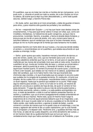El cuadrillero, que se vio tratar tan mal de un hombre de tan mal parecer, no lo
pudo sufrir, y, alzando el candil con todo su aceite, dio a don Quijote con él en
la cabeza, de suerte que le dejó muy bien descalabrado; y, como todo quedó
ascuras, salióse luego; y Sancho Panza dijo:
— Sin duda, señor, que éste es el moro encantado, y debe de guardar el tesoro
para otros, y para nosotros sólo guarda las puñadas y los candilazos.
— Así es —respondió don Quijote—, y no hay que hacer caso destas cosas de
encantamentos, ni hay para qué tomar cólera ni enojo con ellas; que, como son
invisibles y fantásticas, no hallaremos de quién vengarnos, aunque más lo
procuremos. Levántate, Sancho, si puedes, y llama al alcaide desta fortaleza, y
procura que se me dé un poco de aceite, vino, sal y romero para hacer el
salutífero bálsamo; que en verdad que creo que lo he bien menester ahora,
porque se me va mucha sangre de la herida que esta fantasma me ha dado.
Levántose Sancho con harto dolor de sus huesos, y fue ascuras donde estaba
el ventero; y, encontrándose con el cuadrillero, que estaba escuchando en qué
paraba su enemigo, le dijo:
— Señor, quien quiera que seáis, hacednos merced y beneficio de darnos un
poco de romero, aceite, sal y vino, que es menester para curar uno de los
mejores caballeros andantes que hay en la tierra, el cual yace en aquella cama,
malferido por las manos del encantado moro que está en esta venta. Cuando el
cuadrillero tal oyó, túvole por hombre falto de seso; y, porque ya comenzaba a
amanecer, abrió la puerta de la venta, y, llamando al ventero, le dijo lo que
aquel buen hombre quería. El ventero le proveyó de cuanto quiso, y Sancho se
lo llevó a don Quijote, que estaba con las manos en la cabeza, quejándose del
dolor del candilazo, que no le había hecho más mal que levantarle dos
chichones algo crecidos, y lo que él pensaba que era sangre no era sino sudor
que sudaba con la congoja de la pasada tormenta. En resolución, él tomó sus
simples, de los cuales hizo un compuesto, mezclándolos todos y cociéndolos
un buen espacio, hasta que le pareció que estaban en su punto. Pidió luego
alguna redoma para echallo, y, como no la hubo en la venta, se resolvió de
ponello en una alcuza o aceitera de hoja de lata, de quien el ventero le hizo
grata donación. Y luego dijo sobre la alcuza más de ochenta paternostres y
otras tantas avemarías, salves y credos, y a cada palabra acompañaba una
cruz, a modo de bendición; a todo lo cual se hallaron presentes Sancho, el
ventero y cuadrillero; que ya el arriero sosegadamente andaba entendiendo en
el beneficio de sus machos. Hecho esto, quiso él mesmo hacer luego la
esperiencia de la virtud de aquel precioso bálsamo que él se imaginaba; y así,
se bebió, de lo que no pudo caber en la alcuza y quedaba en la olla donde se
había cocido, casi media azumbre; y apenas lo acabó de beber, cuando
comenzó a vomitar de manera que no le quedó cosa en el estómago; y con las
ansias y agitación del vómito le dio un sudor copiosísimo, por lo cual mandó
que le arropasen y le dejasen solo. Hiciéronlo ansí, y quedóse dormido más de
tres horas, al cabo de las cuales despertó y se sintió aliviadísimo del cuerpo, y
en tal manera mejor de su quebrantamiento que se tuvo por sano; y
verdaderamente creyó que había acertado con el bálsamo de Fierabrás, y que
 