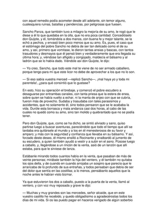 con aquel remedio podía acometer desde allí adelante, sin temor alguno,
cualesquiera ruinas, batallas y pendencias, por peligrosas que fuesen.
Sancho Panza, que también tuvo a milagro la mejoría de su amo, le rogó que le
diese a él lo que quedaba en la olla, que no era poca cantidad. Concedióselo
don Quijote, y él, tomándola a dos manos, con buena fe y mejor talante, se la
echó a pechos, y envasó bien poco menos que su amo. Es, pues, el caso que
el estómago del pobre Sancho no debía de ser tan delicado como el de su
amo, y así, primero que vomitase, le dieron tantas ansias y bascas, con tantos
trasudores y desmayos que él pensó bien y verdaderamente que era llegada su
última hora; y, viéndose tan afligido y congojado, maldecía el bálsamo y al
ladrón que se lo había dado. Viéndole así don Quijote, le dijo:
— Yo creo, Sancho, que todo este mal te viene de no ser armado caballero,
porque tengo para mí que este licor no debe de aprovechar a los que no lo son.
— Si eso sabía vuestra merced —replicó Sancho—, ¡mal haya yo y toda mi
parentela!, ¿para qué consintió que lo gustase?
En esto, hizo su operación el brebaje, y comenzó el pobre escudero a
desaguarse por entrambas canales, con tanta priesa que la estera de enea,
sobre quien se había vuelto a echar, ni la manta de anjeo con que se cubría,
fueron más de provecho. Sudaba y trasudaba con tales parasismos y
accidentes, que no solamente él, sino todos pensaron que se le acababa la
vida. Duróle esta borrasca y mala andanza casi dos horas, al cabo de las
cuales no quedó como su amo, sino tan molido y quebrantado que no se podía
tener.
Pero don Quijote, que, como se ha dicho, se sintió aliviado y sano, quiso
partirse luego a buscar aventuras, pareciéndole que todo el tiempo que allí se
tardaba era quitársele al mundo y a los en él menesterosos de su favor y
amparo; y más con la seguridad y confianza que llevaba en su bálsamo. Y así,
forzado deste deseo, él mismo ensilló a Rocinante y enalbardó al jumento de
su escudero, a quien también ayudó a vestir y a subir en el asno. Púsose luego
a caballo, y, llegándose a un rincón de la venta, asió de un lanzón que allí
estaba, para que le sirviese de lanza.
Estábanle mirando todos cuantos había en la venta, que pasaban de más de
veinte personas; mirábale también la hija del ventero, y él también no quitaba
los ojos della, y de cuando en cuando arrojaba un sospiro que parecía que le
arrancaba de lo profundo de sus entrañas, y todos pensaban que debía de ser
del dolor que sentía en las costillas; a lo menos, pensábanlo aquellos que la
noche antes le habían visto bizmar.
Ya que estuvieron los dos a caballo, puesto a la puerta de la venta, llamó al
ventero, y con voz muy reposada y grave le dijo:
— Muchas y muy grandes son las mercedes, señor alcaide, que en este
vuestro castillo he recebido, y quedo obligadísimo a agradecéroslas todos los
días de mi vida. Si os las puedo pagar en haceros vengado de algún soberbio
 
