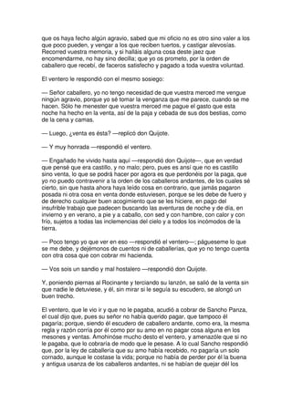 que os haya fecho algún agravio, sabed que mi oficio no es otro sino valer a los
que poco pueden, y vengar a los que reciben tuertos, y castigar alevosías.
Recorred vuestra memoria, y si halláis alguna cosa deste jaez que
encomendarme, no hay sino decilla; que yo os prometo, por la orden de
caballero que recebí, de faceros satisfecho y pagado a toda vuestra voluntad.
El ventero le respondió con el mesmo sosiego:
— Señor caballero, yo no tengo necesidad de que vuestra merced me vengue
ningún agravio, porque yo sé tomar la venganza que me parece, cuando se me
hacen. Sólo he menester que vuestra merced me pague el gasto que esta
noche ha hecho en la venta, así de la paja y cebada de sus dos bestias, como
de la cena y camas.
— Luego, ¿venta es ésta? —replicó don Quijote.
— Y muy honrada —respondió el ventero.
— Engañado he vivido hasta aquí —respondió don Quijote—, que en verdad
que pensé que era castillo, y no malo; pero, pues es ansí que no es castillo
sino venta, lo que se podrá hacer por agora es que perdonéis por la paga, que
yo no puedo contravenir a la orden de los caballeros andantes, de los cuales sé
cierto, sin que hasta ahora haya leído cosa en contrario, que jamás pagaron
posada ni otra cosa en venta donde estuviesen, porque se les debe de fuero y
de derecho cualquier buen acogimiento que se les hiciere, en pago del
insufrible trabajo que padecen buscando las aventuras de noche y de día, en
invierno y en verano, a pie y a caballo, con sed y con hambre, con calor y con
frío, sujetos a todas las inclemencias del cielo y a todos los incómodos de la
tierra.
— Poco tengo yo que ver en eso —respondió el ventero—; págueseme lo que
se me debe, y dejémonos de cuentos ni de caballerías, que yo no tengo cuenta
con otra cosa que con cobrar mi hacienda.
— Vos sois un sandio y mal hostalero —respondió don Quijote.
Y, poniendo piernas al Rocinante y terciando su lanzón, se salió de la venta sin
que nadie le detuviese, y él, sin mirar si le seguía su escudero, se alongó un
buen trecho.
El ventero, que le vio ir y que no le pagaba, acudió a cobrar de Sancho Panza,
el cual dijo que, pues su señor no había querido pagar, que tampoco él
pagaría; porque, siendo él escudero de caballero andante, como era, la mesma
regla y razón corría por él como por su amo en no pagar cosa alguna en los
mesones y ventas. Amohinóse mucho desto el ventero, y amenazóle que si no
le pagaba, que lo cobraría de modo que le pesase. A lo cual Sancho respondió
que, por la ley de caballería que su amo había recebido, no pagaría un solo
cornado, aunque le costase la vida; porque no había de perder por él la buena
y antigua usanza de los caballeros andantes, ni se habían de quejar dél los
 