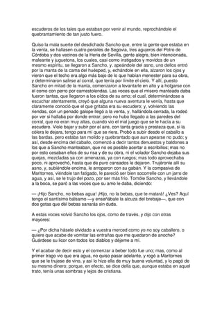 escuderos de los tales que estaban por venir al mundo, reprochándole el
quebrantamiento de tan justo fuero.
Quiso la mala suerte del desdichado Sancho que, entre la gente que estaba en
la venta, se hallasen cuatro perailes de Segovia, tres agujeros del Potro de
Córdoba y dos vecinos de la Heria de Sevilla, gente alegre, bien intencionada,
maleante y juguetona, los cuales, casi como instigados y movidos de un
mesmo espíritu, se llegaron a Sancho, y, apeándole del asno, uno dellos entró
por la manta de la cama del huésped, y, echándole en ella, alzaron los ojos y
vieron que el techo era algo más bajo de lo que habían menester para su obra,
y determinaron salirse al corral, que tenía por límite el cielo. Y allí, puesto
Sancho en mitad de la manta, comenzaron a levantarle en alto y a holgarse con
él como con perro por carnestolendas. Las voces que el mísero manteado daba
fueron tantas, que llegaron a los oídos de su amo; el cual, determinándose a
escuchar atentamente, creyó que alguna nueva aventura le venía, hasta que
claramente conoció que el que gritaba era su escudero; y, volviendo las
riendas, con un penado galope llegó a la venta, y, hallándola cerrada, la rodeó
por ver si hallaba por donde entrar; pero no hubo llegado a las paredes del
corral, que no eran muy altas, cuando vio el mal juego que se le hacía a su
escudero. Viole bajar y subir por el aire, con tanta gracia y presteza que, si la
cólera le dejara, tengo para mí que se riera. Probó a subir desde el caballo a
las bardas, pero estaba tan molido y quebrantado que aun apearse no pudo; y
así, desde encima del caballo, comenzó a decir tantos denuestos y baldones a
los que a Sancho manteaban, que no es posible acertar a escribillos; mas no
por esto cesaban ellos de su risa y de su obra, ni el volador Sancho dejaba sus
quejas, mezcladas ya con amenazas, ya con ruegos; mas todo aprovechaba
poco, ni aprovechó, hasta que de puro cansados le dejaron. Trujéronle allí su
asno, y, subiéndole encima, le arroparon con su gabán. Y la compasiva de
Maritornes, viéndole tan fatigado, le pareció ser bien socorrelle con un jarro de
agua, y así, se le trujo del pozo, por ser más frío. Tomóle Sancho, y llevándole
a la boca, se paró a las voces que su amo le daba, diciendo:
— ¡Hijo Sancho, no bebas agua! ¡Hijo, no la bebas, que te matará! ¿Ves? Aquí
tengo el santísimo bálsamo —y enseñábale la alcuza del brebaje—, que con
dos gotas que dél bebas sanarás sin duda.
A estas voces volvió Sancho los ojos, como de través, y dijo con otras
mayores:
— ¿Por dicha hásele olvidado a vuestra merced como yo no soy caballero, o
quiere que acabe de vomitar las entrañas que me quedaron de anoche?
Guárdese su licor con todos los diablos y déjeme a mí.
Y el acabar de decir esto y el comenzar a beber todo fue uno; mas, como al
primer trago vio que era agua, no quiso pasar adelante, y rogó a Maritornes
que se le trujese de vino, y así lo hizo ella de muy buena voluntad, y lo pagó de
su mesmo dinero; porque, en efecto, se dice della que, aunque estaba en aquel
trato, tenía unas sombras y lejos de cristiana.
 