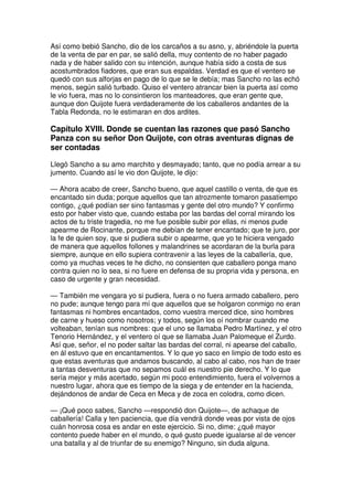 Así como bebió Sancho, dio de los carcaños a su asno, y, abriéndole la puerta
de la venta de par en par, se salió della, muy contento de no haber pagado
nada y de haber salido con su intención, aunque había sido a costa de sus
acostumbrados fiadores, que eran sus espaldas. Verdad es que el ventero se
quedó con sus alforjas en pago de lo que se le debía; mas Sancho no las echó
menos, según salió turbado. Quiso el ventero atrancar bien la puerta así como
le vio fuera, mas no lo consintieron los manteadores, que eran gente que,
aunque don Quijote fuera verdaderamente de los caballeros andantes de la
Tabla Redonda, no le estimaran en dos ardites.
Capítulo XVIII. Donde se cuentan las razones que pasó Sancho
Panza con su señor Don Quijote, con otras aventuras dignas de
ser contadas
Llegó Sancho a su amo marchito y desmayado; tanto, que no podía arrear a su
jumento. Cuando así le vio don Quijote, le dijo:
— Ahora acabo de creer, Sancho bueno, que aquel castillo o venta, de que es
encantado sin duda; porque aquellos que tan atrozmente tomaron pasatiempo
contigo, ¿qué podían ser sino fantasmas y gente del otro mundo? Y confirmo
esto por haber visto que, cuando estaba por las bardas del corral mirando los
actos de tu triste tragedia, no me fue posible subir por ellas, ni menos pude
apearme de Rocinante, porque me debían de tener encantado; que te juro, por
la fe de quien soy, que si pudiera subir o apearme, que yo te hiciera vengado
de manera que aquellos follones y malandrines se acordaran de la burla para
siempre, aunque en ello supiera contravenir a las leyes de la caballería, que,
como ya muchas veces te he dicho, no consienten que caballero ponga mano
contra quien no lo sea, si no fuere en defensa de su propria vida y persona, en
caso de urgente y gran necesidad.
— También me vengara yo si pudiera, fuera o no fuera armado caballero, pero
no pude; aunque tengo para mí que aquellos que se holgaron conmigo no eran
fantasmas ni hombres encantados, como vuestra merced dice, sino hombres
de carne y hueso como nosotros; y todos, según los oí nombrar cuando me
volteaban, tenían sus nombres: que el uno se llamaba Pedro Martínez, y el otro
Tenorio Hernández, y el ventero oí que se llamaba Juan Palomeque el Zurdo.
Así que, señor, el no poder saltar las bardas del corral, ni apearse del caballo,
en ál estuvo que en encantamentos. Y lo que yo saco en limpio de todo esto es
que estas aventuras que andamos buscando, al cabo al cabo, nos han de traer
a tantas desventuras que no sepamos cuál es nuestro pie derecho. Y lo que
sería mejor y más acertado, según mi poco entendimiento, fuera el volvernos a
nuestro lugar, ahora que es tiempo de la siega y de entender en la hacienda,
dejándonos de andar de Ceca en Meca y de zoca en colodra, como dicen.
— ¡Qué poco sabes, Sancho —respondió don Quijote—, de achaque de
caballería! Calla y ten paciencia, que día vendrá donde veas por vista de ojos
cuán honrosa cosa es andar en este ejercicio. Si no, dime: ¿qué mayor
contento puede haber en el mundo, o qué gusto puede igualarse al de vencer
una batalla y al de triunfar de su enemigo? Ninguno, sin duda alguna.
 