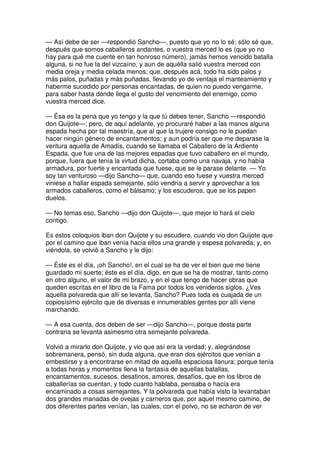 — Así debe de ser —respondió Sancho—, puesto que yo no lo sé; sólo sé que,
después que somos caballeros andantes, o vuestra merced lo es (que yo no
hay para qué me cuente en tan honroso número), jamás hemos vencido batalla
alguna, si no fue la del vizcaíno, y aun de aquélla salió vuestra merced con
media oreja y media celada menos; que, después acá, todo ha sido palos y
más palos, puñadas y más puñadas, llevando yo de ventaja el manteamiento y
haberme sucedido por personas encantadas, de quien no puedo vengarme,
para saber hasta dónde llega el gusto del vencimiento del enemigo, como
vuestra merced dice.
— Ésa es la pena que yo tengo y la que tú debes tener, Sancho —respondió
don Quijote—; pero, de aquí adelante, yo procuraré haber a las manos alguna
espada hecha por tal maestría, que al que la trujere consigo no le puedan
hacer ningún género de encantamentos; y aun podría ser que me deparase la
ventura aquella de Amadís, cuando se llamaba el Caballero de la Ardiente
Espada, que fue una de las mejores espadas que tuvo caballero en el mundo,
porque, fuera que tenía la virtud dicha, cortaba como una navaja, y no había
armadura, por fuerte y encantada que fuese, que se le parase delante. — Yo
soy tan venturoso —dijo Sancho— que, cuando eso fuese y vuestra merced
viniese a hallar espada semejante, sólo vendría a servir y aprovechar a los
armados caballeros, como el bálsamo; y los escuderos, que se los papen
duelos.
— No temas eso, Sancho —dijo don Quijote—, que mejor lo hará el cielo
contigo.
Es estos coloquios iban don Quijote y su escudero, cuando vio don Quijote que
por el camino que iban venía hacia ellos una grande y espesa polvareda; y, en
viéndola, se volvió a Sancho y le dijo:
— Éste es el día, ¡oh Sancho!, en el cual se ha de ver el bien que me tiene
guardado mi suerte; éste es el día, digo, en que se ha de mostrar, tanto como
en otro alguno, el valor de mi brazo, y en el que tengo de hacer obras que
queden escritas en el libro de la Fama por todos los venideros siglos. ¿Ves
aquella polvareda que allí se levanta, Sancho? Pues toda es cuajada de un
copiosísimo ejército que de diversas e innumerables gentes por allí viene
marchando.
— A esa cuenta, dos deben de ser —dijo Sancho—, porque desta parte
contraria se levanta asimesmo otra semejante polvareda.
Volvió a mirarlo don Quijote, y vio que así era la verdad; y, alegrándose
sobremanera, pensó, sin duda alguna, que eran dos ejércitos que venían a
embestirse y a encontrarse en mitad de aquella espaciosa llanura; porque tenía
a todas horas y momentos llena la fantasía de aquellas batallas,
encantamentos, sucesos, desatinos, amores, desafíos, que en los libros de
caballerías se cuentan, y todo cuanto hablaba, pensaba o hacía era
encaminado a cosas semejantes. Y la polvareda que había visto la levantaban
dos grandes manadas de ovejas y carneros que, por aquel mesmo camino, de
dos diferentes partes venían, las cuales, con el polvo, no se echaron de ver
 