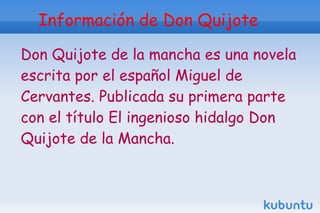 Información de Don Quijote

Don Quijote de la mancha es una novela
escrita por el español Miguel de
Cervantes. Publicada su primera parte
con el título El ingenioso hidalgo Don
Quijote de la Mancha.
 