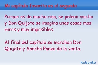 Mi capítulo favorito es el segundo

Porque es de mucha risa, se pelean mucho
y Don Quijote se imagina unas cosas mas
raras y muy imposibles.

Al final del capítulo se marchan Don
Quijote y Sancho Panza de la venta.
 
