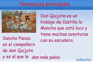 Personajes principales

                  Don Quijote:es un
                  hidalgo de Castilla la
                  Mancha que está loco y
                  tiene muchas aventuras
Sancho Panza:     con su escudero.
es el compañero
de don Quijote
y es al que le dan más palos.
 