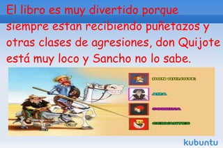 El libro es muy divertido porque
siempre estan recibiendo puñetazos y
otras clases de agresiones, don Quijote
está muy loco y Sancho no lo sabe.
 