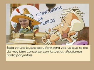 Sería yo una buena escudera para vos, ya que se me
da muy bien concursar con los perros, ¡Podríamos
participar juntos!
CONCURSOS
DE
PERROS
 