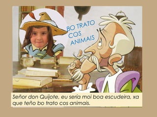 Señor don Quijote, eu sería moi boa escudeira, xa
que teño bo trato cos animais.
BO TRATO
COS
ANIMAIS
 