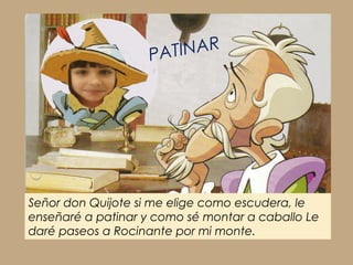 Señor don Quijote si me elige como escudera, le
enseñaré a patinar y como sé montar a caballo Le
daré paseos a Rocinante por mi monte.
PATINAR
 