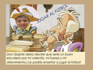 Don Quijote debo decirle que sería un buen
escudero por mi valentía, mi fuerza y mi
atrevimiento.¡ Le podría enseñar a jugar al fútbol!
JUGAR AL FÚTBOL
 
