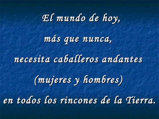 El mundo de hoy,  más que nunca,  necesita caballeros andantes  (mujeres y hombres)  en todos los rincones de la Tierra.  