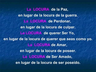 La  LOCURA   de la Paz,  en lugar de la locura de la guerra. La  LOCURA   de Perdonar,  en lugar de la locura de culpar. La LOCURA   de querer Ser Yo,  en lugar de la locura de querer que seas como yo. La  LOCURA  de Amar,  en lugar de la locura de poseer. La  LOCURA  de Ser Amado,  en lugar de la locura de ser poseído. 
