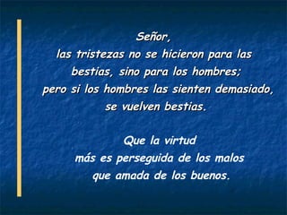 Señor,
  las tristezas no se hicieron para las
     bestias, sino para los hombres;
pero si los hombres las sienten demasiado,
            se vuelven bestias.

              Que la virtud
     más es perseguida de los malos
         que amada de los buenos.
 