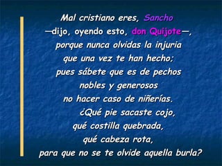Mal cristiano eres, Sancho
 —dijo, oyendo esto, don Quijote—,
   porque nunca olvidas la injuria
     que una vez te han hecho;
    pues sábete que es de pechos
         nobles y generosos
     no hacer caso de niñerías.
         ¿Qué pie sacaste cojo,
        qué costilla quebrada,
          qué cabeza rota,
para que no se te olvide aquella burla?
 