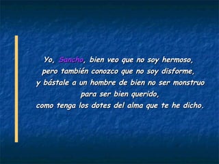 Yo, Sancho, bien veo que no soy hermoso,
  pero también conozco que no soy disforme,
y bástale a un hombre de bien no ser monstruo
            para ser bien querido,
como tenga los dotes del alma que te he dicho.
 