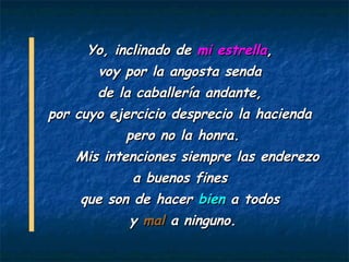 Yo, inclinado de mi estrella,
      voy por la angosta senda
       de la caballería andante,
por cuyo ejercicio desprecio la hacienda
           pero no la honra.
    Mis intenciones siempre las enderezo
             a buenos fines
    que son de hacer bien a todos
           y mal a ninguno.
 