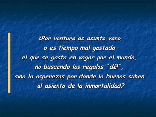 ¿Por ventura es asunto vano
         o es tiempo mal gastado
  el que se gasta en vagar por el mundo,
       no buscando los regalos ´dél´,
sino la asperezas por donde lo buenos suben
        al asiento de la inmortalidad?
 