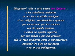 -   ¡Majadero! -dijo a esta sazón don Quijote-,
           - a los caballeros andantes

            -no les toca ni atañe averiguar
    -   si los afligidos, encadenados y opresos
          - que encuentran por los caminos

                  -  van de aquella manera,
                - o están en aquella angustia,

        -       por sus culpas o por sus gracias;
-   sólo le toca ayudarles como a menesterosos,
         - poniendo los ojos en sus penas

                  -   y no en sus bellaquerías.
 