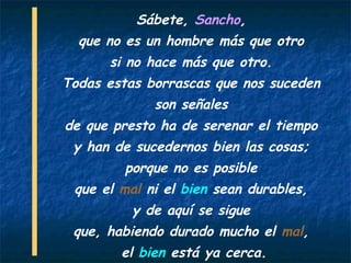 Sábete, Sancho,
  que no es un hombre más que otro
      si no hace más que otro.
Todas estas borrascas que nos suceden
             son señales
de que presto ha de serenar el tiempo
 y han de sucedernos bien las cosas;
         porque no es posible
 que el mal ni el bien sean durables,
          y de aquí se sigue
 que, habiendo durado mucho el mal,
        el bien está ya cerca.
 