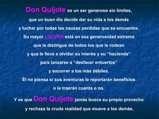 Don Quijote es un ser generoso sin límites,
      que un buen día decide dar su vida a los demás
  y luchar por todas las causas perdidas que se encuentre.
    Su mayor LOCURA está en esa generosidad extrema
           que le distingue de todos los que le rodean
     y que le lleva a olvidar su interés y su “hacienda”
              para lanzarse a “desfacer entuertos”
                  y socorrer a los más débiles.
   Él no piensa si sus aventuras le reportarán beneficios
                    o le traerán cuenta o no.

Y es que   Don Quijote jamás busca su propio provecho
     y rechaza la cruda realidad que mueve a los demás.
 